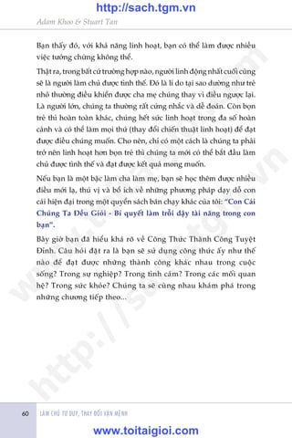 Adam Khoo & Stuart Tan
LAÂM CHUÃ TÛ DUY, THAY ÀÖÍI VÊÅN MÏÅNH60
Baån thêëy àoá, vúái khaã nùng linh hoaåt, baån coá thïí laâm àûúåc nhiïìu
viïåc tûúãng chûâng khöng thïí.
Thêåt ra, trong bêët cûá trûúâng húåp naâo, ngûúâi linh àöång nhêët cuöëi cuâng
seä laâ ngûúâi laâm chuã àûúåc tònh thïë. Àoá laâ lñ do taåi sao dûúâng nhû treã
nhoã thûúâng àiïìu khiïín àûúåc cha meå chuáng thay vò àiïìu ngûúåc laåi.
Laâ ngûúâi lúán, chuáng ta thûúâng rêët cûáng nhùæc vaâ dïî àoaán. Coân boån
treã thò hoaân toaân khaác, chuáng hïët sûác linh hoaåt trong àa söë hoaân
caãnh vaâ coá thïí laâm moåi thûá (thay àöíi chiïën thuêåt linh hoaåt) àïí àaåt
àûúåc àiïìu chuáng muöën. Cho nïn, chó coá möåt caách laâ chuáng ta phaãi
trúã nïn linh hoaåt hún boån treã thò chuáng ta múái coá thïí bùæt àêìu laâm
chuã àûúåc tònh thïë vaâ àaåt àûúåc kïët quaã mong muöën.
Nïëu baån laâ möåt bêåc laâm cha laâm meå, baån seä hoåc thïm àûúåc nhiïìu
àiïìu múái laå, thuá võ vaâ böí ñch vïì nhûäng phûúng phaáp daåy döî con
caái hiïån àaåi trong möåt quyïín saách baán chaåy khaác cuãa töi: “Con Caái
Chuáng Ta Ðïìu Gioãi - Bñ quyïët laâm tröîi dêåy taâi nùng trong con
baån”.
Bêy giúâ baån àaä hiïíu khaá roä vïì Cöng Thûác Thaânh Cöng Tuyïåt
Ðónh. Cêu hoãi àùåt ra laâ baån seä sûã duång cöng thûác êëy nhû thïë
naâo àïí àaåt àûúåc nhûäng thaânh cöng khaác nhau trong cuöåc
söëng? Trong sûå nghiïåp? Trong tònh caãm? Trong caác möëi quan
hïå? Trong sûác khoãe? Chuáng ta seä cuâng nhau khaám phaá trong
nhûäng chûúng tiïëp theo...
w
w
w
.toitaigioi.com
http://sach.tgm
.vn
http://sach.tgm.vn
www.toitaigioi.com
 