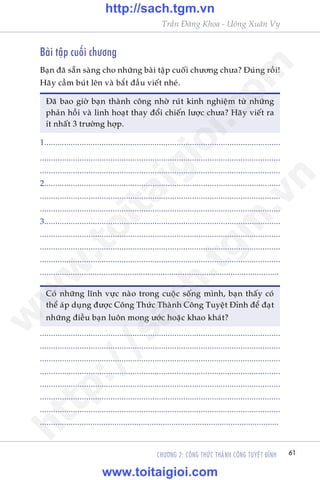 Trêìn Àùng Khoa - Uöng Xuên Vy
CHÛÚNG 2: CÖNG THÛÁC THAÂNH CÖNG TUYÏåT ÀÓNH 61
Baâi têåp cuöëi chûúng
Baån àaä sùén saâng cho nhûäng baâi têåp cuöëi chûúng chûa? Ðuáng röìi!
Haäy cêìm buát lïn vaâ bùæt àêìu viïët nheá.
Ðaä bao giúâ baån thaânh cöng nhúâ ruát kinh nghiïåm tûâ nhûäng
phaãn höìi vaâ linh hoaåt thay àöíi chiïën lûúåc chûa? Haäy viïët ra
ñt nhêët 3 trûúâng húåp.
1...........................................................................................................
.............................................................................................................
.............................................................................................................
2...........................................................................................................
.............................................................................................................
.............................................................................................................
3...........................................................................................................
.............................................................................................................
.............................................................................................................
.............................................................................................................
.............................................................................................................
Coá nhûäng lônh vûåc naâo trong cuöåc söëng mònh, baån thêëy coá
thïí aáp duång àûúåc Cöng Thûác Thaânh Cöng Tuyïåt Ðónh àïí àaåt
nhûäng àiïìu baån luön mong ûúác hoùåc khao khaát?
.............................................................................................................
.............................................................................................................
.............................................................................................................
.............................................................................................................
.............................................................................................................
.............................................................................................................
.............................................................................................................
.............................................................................................................
w
w
w
.toitaigioi.com
http://sach.tgm
.vn
http://sach.tgm.vn
www.toitaigioi.com
 