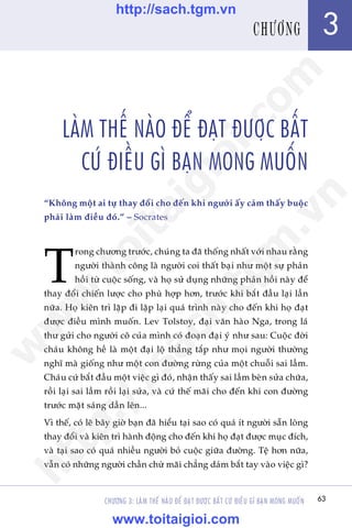 63
Trêìn Àùng Khoa - Uöng Xuên Vy
CHÛÚNG 3: LAÂM THÏË NAÂO ÀÏÍ ÀAÅT ÀÛÚÅC BÊËT CÛÁ ÀIÏÌU GÒ BAÅN MONG MUÖËN
LAÂM THÏË NAÂO ÀÏÍ ÀAÅT ÀÛÚÅC BÊËT
CÛÁ ÀIÏÌU GÒ BAÅN MONG MUÖËN
“Khöng möåt ai tûå thay àöíi cho àïën khi ngûúâi êëy caãm thêëy buöåc
phaãi laâm àiïìu àoá.” – Socrates
T
rong chûúng trûúác, chuáng ta àaä thöëng nhêët vúái nhau rùçng
ngûúâi thaânh cöng laâ ngûúâi coi thêët baåi nhû möåt sûå phaãn
höìi tûâ cuöåc söëng, vaâ hoå sûã duång nhûäng phaãn höìi naây àïí
thay àöíi chiïën lûúåc cho phuâ húåp hún, trûúác khi bùæt àêìu laåi lêìn
nûäa. Hoå kiïn trò lùåp ài lùåp laåi quaá trònh naây cho àïën khi hoå àaåt
àûúåc àiïìu mònh muöën. Lev Tolstoy, àaåi vùn haâo Nga, trong laá
thû gûãi cho ngûúâi cö cuãa mònh coá àoaån àaåi yá nhû sau: Cuöåc àúâi
chaáu khöng hïì laâ möåt àaåi löå thùèng tùæp nhû moåi ngûúâi thûúâng
nghô maâ giöëng nhû möåt con àûúâng rûâng cuãa möåt chuöîi sai lêìm.
Chaáu cûá bùæt àêìu möåt viïåc gò àoá, nhêån thêëy sai lêìm beân sûãa chûäa,
röìi laåi sai lêìm röìi laåi sûãa, vaâ cûá thïë maäi cho àïën khi con àûúâng
trûúác mùåt saáng dêìn lïn...
Vò thïë, coá leä bêy giúâ baån àaä hiïíu taåi sao coá quaá ñt ngûúâi sùén loâng
thay àöíi vaâ kiïn trò haânh àöång cho àïën khi hoå àaåt àûúåc muåc àñch,
vaâ taåi sao coá quaá nhiïìu ngûúâi boã cuöåc giûäa àûúâng. Tïå hún nûäa,
vêîn coá nhûäng ngûúâi chêìn chûâ maäi chùèng daám bùæt tay vaâo viïåc gò?
3CHÛÚNGw
w
w
.toitaigioi.com
http://sach.tgm
.vn
http://sach.tgm.vn
www.toitaigioi.com
 