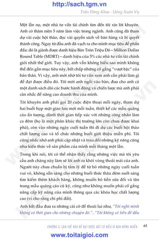 65
Trêìn Àùng Khoa - Uöng Xuên Vy
CHÛÚNG 3: LAÂM THÏË NAÂO ÀÏÍ ÀAÅT ÀÛÚÅC BÊËT CÛÁ ÀIÏÌU GÒ BAÅN MONG MUÖËN
Möåt lêìn noå, möåt nhaâ tû vêën taâi chñnh tòm àïën töi xin lúâi khuyïn.
Anh coá thêm niïn 5 nùm laâm viïåc trong ngaânh. Anh cuäng àaä tham
dûå vaâi cuöåc höåi thaão, àoåc vaâi quyïín saách vïì baán haâng vaâ bñ quyïët
thaânh cöng. Ngay tûâ àêìu anh àaä vaåch ra cho mònh muåc tiïu àïí phêën
àêëu: àoá laâ giaânh àûúåc danh hiïåu Baân Troân Triïåu Àö – Million Dollar
Round Table (MDRT) – danh hiïåu cuãa 5% caác nhaâ tû vêën taâi chñnh
gioãi nhêët thïë giúái. Tuy vêåy, anh vêîn khöng hiïíu sao mònh khöng
thïí àïën gêìn muåc tiïu naây, bêët chêëp nhûäng cöë gùæng “vûúåt bêåc” cuãa
baãn thên. Vò vêåy, anh múái nhúâ töi tû vêën xem anh cêìn phaãi laâm gò
àïí àaåt àûúåc àiïìu àoá. Töi múâi anh ngöìi vaâo baân, àûa cho anh caã
möåt danh saách daâi caác bûúác haânh àöång vaâ chiïën lûúåc maâ anh phaãi
cên nhùæc àïí nêng cao doanh thu cuãa mònh.
Töi khuyïn anh phaãi goåi 20 cuöåc àiïån thoaåi möîi ngaây, tham dûå
hai buöíi hoåp mùåt giao lûu múái möîi tuêìn, thiïët kïë caác mêîu quaãng
caáo êën tûúång, daânh thúâi gian tiïëp xuác vúái nhûäng cöng nhên laâm
ca àïm (hoå laâ möåt phên khuác thõ trûúâng lúán coân chûa àûúåc khai
phaá), coân vaâo nhûäng ngaây cuöëi tuêìn thò ài dûå caác buöíi höåi thaão
chêët lûúång cao vaâ töí chûác nhûäng buöíi giúái thiïåu miïîn phñ. Töi
cuäng nhùæc nhúã anh phaãi cêåp nhêåt vaâ trau döìi nhûäng kyä nùng cuäng
nhû kiïën thûác vïì saãn phêím cuãa mònh möîi thaáng möåt lêìn.
Trong khi noái, töi coá thïí nhêån thêëy rùçng nhûäng viïåc maâ töi yïu
cêìu anh chaâng naây laâm seä löi anh ra khoãi voâng thoaãi maái cuãa anh.
Ngûúâi naây chûa chuêín bõ têm lyá àïí tûâ boã nhûäng ngaây cuöëi tuêìn
vui veã, khöng sùén saâng cho nhûäng buöíi thûác thêu àïm suöët saáng
tòm kiïëm thïm khaách haâng, khöng muöën boã tiïìn sûãa àöíi vaâ tên
trang mêîu quaãng caáo cuä kyä, cuäng nhû khöng muöën phaãi cöë gùæng
nêng cêëp kyä nùng cuãa mònh thöng qua caác khoáa hoåc chêët lûúång
cao (vò cho rùçng chi phñ àùæt).
Anh bùæt àêìu àûa ra nhûäng caái cúá àïí thoaái lui nhû, “Töi nghô mònh
khöng coá thúâi gian cho nhûäng chuyïån àoá.”, “Töi khöng coá tiïìn àïí àêìu
w
w
w
.toitaigioi.com
http://sach.tgm
.vn
http://sach.tgm.vn
www.toitaigioi.com
 