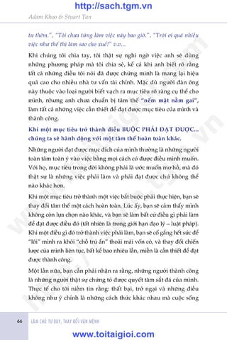 Adam Khoo & Stuart Tan
LAÂM CHUÃ TÛ DUY, THAY ÀÖÍI VÊÅN MÏÅNH66
tû thïm.”, “Töi chûa tûâng laâm viïåc naây bao giúâ.”, “Trúâi úi quaá nhiïìu
viïåc nhû thïë thò laâm sao cho xuïí!” v.v...
Khi chuáng töi chia tay, töi thêåt sûå nghi ngúâ viïåc anh seä duâng
nhûäng phûúng phaáp maâ töi chia seã, kïí caã khi anh biïët roä rùçng
têët caã nhûäng àiïìu töi noái àaä àûúåc chûáng minh laâ mang laåi hiïåu
quaã cao cho nhiïìu nhaâ tû vêën taâi chñnh. Mùåc duâ ngûúâi àaân öng
naây thuöåc vaâo loaåi ngûúâi biïët vaåch ra muåc tiïu roä raâng cuå thïí cho
mònh, nhûng anh chûa chuêín bõ têm thïë “nïëm mêåt nùçm gai”,
laâm têët caã nhûäng viïåc cêìn thiïët àïí àaåt àûúåc muåc tiïu cuãa mònh vaâ
thaânh cöng.
Khi möåt muåc tiïu trúã thaânh àiïìu BUÖÅC PHAÃI ÀAÅT ÀÛÚÅC...
chuáng ta seä haânh àöång vúái möåt têm thïë hoaân toaân khaác.
Nhûäng ngûúâi àaåt àûúåc muåc àñch cuãa mònh thûúâng laâ nhûäng ngûúâi
toaân têm toaân yá vaâo viïåc bùçng moåi caách coá àûúåc àiïìu mònh muöën.
Vúái hoå, muåc tiïu trong àúâi khöng phaãi laâ ûúác muöën mú höì, maâ àoá
thêåt sûå laâ nhûäng viïåc phaãi laâm vaâ phaãi àaåt àûúåc chûá khöng thïí
naâo khaác hún.
Khi möåt muåc tiïu trúã thaânh möåt viïåc bùæt buöåc phaãi thûåc hiïån, baån seä
thay àöíi têm thïë möåt caách hoaân toaân. Luác êëy, baån seä caãm thêëy mònh
khöng coân lûåa choån naâo khaác, vaâ baån seä laâm bêët cûá àiïìu gò phaãi laâm
àïí àaåt àûúåc àiïìu àoá (têët nhiïn laâ trong giúái haån àaåo lyá – luêåt phaáp).
Khi möåt àiïìu gò àoá trúã thaânh viïåc phaãi laâm, baån seä cöë gùæng hïët sûác àïí
“löi” mònh ra khoãi “chöî truá êín” thoaãi maái vöën coá, vaâ thay àöíi chiïën
lûúåc cuãa mònh liïn tuåc, bêët kïí bao nhiïu lêìn, miïîn laâ cêìn thiïët àïí àaåt
àûúåc thaânh cöng.
Möåt lêìn nûäa, baån cêìn phaãi nhêån ra rùçng, nhûäng ngûúâi thaânh cöng
laâ nhûäng ngûúâi thêåt sûå chûáng toã àûúåc quyïët têm sùæt àaá cuãa mònh.
Thûåc tïë cho töi niïìm tin rùçng: thêët baåi, trúã ngaåi vaâ nhûäng àiïìu
khöng nhû yá chñnh laâ nhûäng caách thûác khaác nhau maâ cuöåc söëng
w
w
w
.toitaigioi.com
http://sach.tgm
.vn
http://sach.tgm.vn
www.toitaigioi.com
 