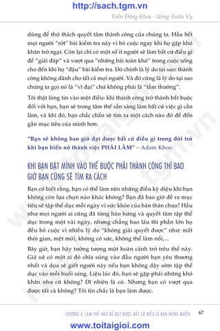 67
Trêìn Àùng Khoa - Uöng Xuên Vy
CHÛÚNG 3: LAÂM THÏË NAÂO ÀÏÍ ÀAÅT ÀÛÚÅC BÊËT CÛÁ ÀIÏÌU GÒ BAÅN MONG MUÖËN
duâng àïí thûã thaách quyïët têm thaânh cöng cuãa chuáng ta. Hêìu hïët
moåi ngûúâi “rúát” baâi kiïím tra naây vò boã cuöåc ngay khi hoå gùåp khoá
khùn trúã ngaåi. Coân laåi chó coá möåt söë ñt ngûúâi seä laâm bêët cûá àiïìu gò
àïí “giaãi àaáp” vaâ vûúåt qua “nhûäng baâi toaán khoá” trong cuöåc söëng
cho àïën khi hoå “àêåu” baâi kiïím tra. Àoá chñnh laâ lyá do taåi sao: thaânh
cöng khöng daânh cho têët caã moåi ngûúâi. Vaâ àoá cuäng laâ lyá do taåi sao
chuáng ta goåi noá laâ “vô àaåi” chûá khöng phaãi laâ “têìm thûúâng”.
Töi thêåt loâng tin vaâo möåt àiïìu: khi thaânh cöng trúã thaânh bùæt buöåc
àöëi vúái baån, baån seä trong têm thïë sùén saâng laâm bêët cûá viïåc gò cêìn
laâm, vaâ khi àoá, baån chùæc chùæn seä tòm ra möåt caách naâo àoá àïí àïën
gêìn muåc tiïu cuãa mònh hún.
“Baån seä khöng bao giúâ àaåt àûúåc bêët cûá àiïìu gò trong àúâi trûâ
khi baån biïën noá thaânh viïåc PHAÃI LAÂM” – Adam Khoo
KHI BAÅN ÀÙÅT MÒNH VAÂO THÏË BUÖÅC PHAÃI THAÂNH CÖNG THÒ BAO
GIÚÂ BAÅN CUÄNG SEÄ TÒM RA CAÁCH
Baån coá biïët rùçng, baån coá thïí laâm nïn nhûäng àiïìu kyâ diïåu khi baån
khöng coân lûåa choån naâo khaác khöng? Baån àaä bao giúâ àïì ra muåc
tiïu seä têåp thïí duåc möîi ngaây vò sûác khoãe cuãa baãn thên chûa? Hêìu
nhû moåi ngûúâi ai cuäng àaä tûâng haâo hûáng vaâ quyïët têm têåp thïí
duåc trong möåt vaâi ngaây, nhûng chùèng bao lêu thò phêìn lúán hoå
àïìu boã cuöåc vò nhiïìu lyá do “khöng giaãi quyïët àûúåc” nhû: mêët
thúâi gian, mïåt moãi, khöng coá sûác, khöng thïí laâm nöíi,...
Bêy giúâ, baån haäy tûúãng tûúång möåt hoaân caãnh trúá trïu thïë naây.
Giaã sûã coá möåt ai àoá chôa suáng vaâo àêìu ngûúâi baån yïu thûúng
nhêët vaâ doåa seä giïët ngûúâi naây nïëu baån khöng dêåy súám têåp thïí
duåc vaâo möîi buöíi saáng. Liïåu luác àoá, baån seä gùåp phaãi nhûäng khoá
khùn nhû cuä khöng? Dô nhiïn laâ coá. Nhûng baån coá vûúåt qua
àûúåc têët caã khöng? Töi tin chùæc laâ baån laâm àûúåc.
w
w
w
.toitaigioi.com
http://sach.tgm
.vn
http://sach.tgm.vn
www.toitaigioi.com
 