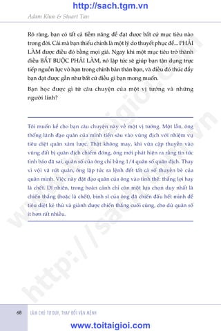 Adam Khoo & Stuart Tan
LAÂM CHUÃ TÛ DUY, THAY ÀÖÍI VÊÅN MÏÅNH68
Roä raâng, baån coá têët caã tiïìm nùng àïí àaåt àûúåc bêët cûá muåc tiïu naâo
trong àúâi. Caái maâ baån thiïëu chñnh laâ möåt lyá do thuyïët phuåc àïí... PHAÃI
LAÂM àûúåc àiïìu àoá bùçng moåi giaá. Ngay khi möåt muåc tiïu trúã thaânh
àiïìu BÙÆT BUÖÅC PHAÃI LAÂM, noá lêåp tûác seä giuáp baån têån duång trûåc
tiïëp nguöìn lûåc vö haån trong chñnh baãn thên baån, vaâ àiïìu àoá thuác àêíy
baån àaåt àûúåc gêìn nhû bêët cûá àiïìu gò baån mong muöën.
Baån hoåc àûúåc gò tûâ cêu chuyïån cuãa möåt võ tûúáng vaâ nhûäng
ngûúâi lñnh?
Töi muöën kïí cho baån cêu chuyïån naây vïì möåt võ tûúáng. Möåt lêìn, öng
thöëng laänh àaåo quên cuãa mònh tiïën sêu vaâo vuâng àõch vúái nhiïåm vuå
tiïu diïåt quên xêm lûúåc. Thêåt khöng may, khi vûâa cêåp thuyïìn vaâo
vuâng àêët bõ quên àõch chiïëm àoáng, öng múái phaát hiïån ra rùçng tin tûác
tònh baáo àaä sai, quên söë cuãa öng chó bùçng 1/4 quên söë quên àõch. Thay
vò vöåi vaä ruát quên, öng lêåp tûác ra lïånh àöët têët caã söë thuyïìn beâ cuãa
quên mònh. Viïåc naây àùåt àaåo quên cuãa öng vaâo tònh thïë: thùæng lúåi hay
laâ chïët. Dô nhiïn, trong hoaân caãnh chó coân möåt lûåa choån duy nhêët laâ
chiïën thùæng (hoùåc laâ chïët), binh sô cuãa öng àaä chiïën àêëu hïët mònh àïí
tiïu diïåt keã thuâ vaâ giaânh àûúåc chiïën thùæng cuöëi cuâng, cho duâ quên söë
ñt hún rêët nhiïìu.
w
w
w
.toitaigioi.com
http://sach.tgm
.vn
http://sach.tgm.vn
www.toitaigioi.com
 