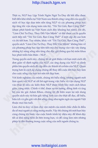 Thêåt ra, NLP hay Lêåp Trònh Ngön Ngûä Tû Duy àaä bùæt àêìu àûúåc
biïët àïën khaá nhiïìu taåi Viïåt Nam sau thaânh cöng vang döåi cuãa quyïín
saách vïì hoåc têåp dûåa trïn nïìn taãng NLP vaâ caác phûúng phaáp hoåc
têåp tùng töëc vêån duång toaân naäo böå, “Töi Taâi Gioãi, Baån Cuäng Thïë!”
(àûúåc phaát haânh taåi Viïåt Nam caách àêy khoaãng hai nùm). Do àoá,
“Laâm Chuã Tû Duy, Thay Àöíi Vêån Mïånh” coá thïí àûúåc coi laâ quyïín
saách tiïëp nöëi “Töi Taâi Gioãi, Baån Cuäng Thïë!” úã möåt cêëp àöå cao hún
vaâ chi tiïët hún. Tuy nhiïn, khaác vúái “Töi Taâi Gioãi, Baån Cuäng Thïë!”,
quyïín saách “Laâm Chuã Tû Duy, Thay Àöíi Vêån Mïånh” khöng baân vïì
caác phûúng phaáp hoåc têåp tiïn tiïën maâ chuá troång vaâo viïåc xêy dûång
nhûäng kyä nùng söëng nïìn taãng cho àöåc giaã thöng qua böå mön khoa
hoåc phaát triïín baãn thên – NLP.
Trong quyïín saách naây, chuáng töi seä giúái thiïåu vúái baån möåt caách rêët
àún giaãn vïì àõnh nghôa cuãa NLP, caác ûáng duång cuãa NLP vaâ daânh
phêìn lúán quyïín saách àïì cêåp àïën caác thaânh töë cú baãn cuãa NLP. Quan
troång hún laâ caách aáp duång chuáng àïí thay àöíi cuöåc àúâi baån hay laâm
cho cuöåc söëng cuãa baån trúã nïn töët àeåp hún.
Vúái kinh nghiïåm cuãa mònh, chuáng töi hiïíu rùçng, nhûäng ngûúâi múái
laâm quen vúái NLP seä rêët búä ngúä trong viïåc hiïíu vaâ vêån duång NLP
vaâo thûåc tïë nïëu caác kiïën thûác NLP àûúåc trònh baây möåt caách khoa
giaáo, cûáng nhùæc. Chñnh vò thïë, àûúåc sûå tin tûúãng, àöìng tònh vaâ uãng
höå cuãa taác giaã Adam Khoo, chuáng töi àaä biïn soaån laåi nöåi dung
quyïín saách naây tûâ baãn göëc tiïëng Anh sao cho thêåt dïî àoåc, dïî hiïíu,
hûäu ñch vaâ gêìn guäi vúái àúâi söëng cuäng nhû ngön ngûä cuãa ngûúâi Viïåt
thuöåc moåi lûáa tuöíi.
Laâm chuã tû duy vaâ laâm chuã vêån mïånh cuãa mònh chùæc chùæn laâ àiïìu
àa söë moåi ngûúâi ai cuäng mong muöën. Vêåy thò chuáng töi múâi baån haäy
cuâng chuáng töi bûúác vaâo cuöåc haânh trònh kyâ diïåu naây àïí khúi dêåy
têët caã khaã nùng tiïìm êín bïn trong baån, vaâ àïí cuâng laâm nïn nhûäng
pheáp laå àúâi thûúâng trong cuöåc söëng cuãa möîi ngûúâi chuáng ta.
w
w
w
.toitaigioi.com
http://sach.tgm
.vn
http://sach.tgm.vn
www.toitaigioi.com
 