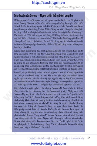 69
Trêìn Àùng Khoa - Uöng Xuên Vy
CHÛÚNG 3: LAÂM THÏË NAÂO ÀÏÍ ÀAÅT ÀÛÚÅC BÊËT CÛÁ ÀIÏÌU GÒ BAÅN MONG MUÖËN
CêuchuyïåncuãaSerene–Ngûúâichiïënthùængbïånhungthû
ÚÃ Singapore coá möåt ngûúâi meå vaâ ngûúâi vúå tïn laâ Serene àaä phaãi möåt
mònh àûúng àêìu vúái möåt cuöåc chiïën cam go khöng keám gò cuöåc chiïën
àêëu sinh tûã cuãa nhûäng ngûúâi lñnh kia. Chõ àûúåc chêín àoaán laâ mùæc bïånh
ung thû ngûåc vaâo thaáng 7 nùm 2000. Cuâng luác àoá, chöìng chõ cuäng baáo
laåi rùçng: “Anh seä phaãi phêîu thuêåt tim nïëu khöng thò khoá giûä àûúåc tñnh maång”.
Chõ thuêåt laåi: “Töi biïët rùçng caã hai chuáng töi khöng thïí nùçm viïån trong cuâng
möåt thúâi àiïím vò hai àûáa con coân quaá nhoã”. Thïë laâ chõ ài àïën quyïët àõnh àïí
chöìng ài möí tim vò bïånh tònh cuãa anh àaä rêët nguy cêëp, coân baãn thên chõ
thò tòm möåt biïån phaáp chûäa trõ tûå nhiïn. Chõ biïët rùçng mònh khöng coân
lûåa choån naâo khaác.
Serene nhúá mònh tûâng àoåc möåt quyïín saách nhoã maâ chõ àaä àûúåc ai àoá
tùång vaâo nùm 1998 coá tûåa àïì: “Ung thû khöng phaãi laâ cùn bïånh chïët
ngûúâi” (Cancer is not a terminal disease). Tin rùçng trong hoaân caãnh eáo
le àoá, cuöåc söëng cuãa mònh phaãi nùçm hoaân toaân trong tay mònh, Serene
àaä àûáng ra laâm chuã cuöåc àúâi bùçng caách thay àöíi hoaân toaân chïë àöå ùn
uöëng. Tiïëp theo laâ nhûäng baâi têåp thïí duåc haâng ngaây trïn baäi biïín, cuâng
vúái viïåc hêëp thuå aánh nùæng mùåt trúâi buöíi saáng, toåa thiïìn vaâ ài nguã súám.
Sau àoá, àûúåc khñch lïå thïm tûâ buöíi gùåp mùåt vúái baâ Chan, ngûúâi àaä
“trõ” àûúåc cùn bïånh ung thû sau khi tham gia möåt khoáa chûäa bïånh
ngùæn ngaây úã Maä Lai cuãa nhaâ trõ liïåu ngûúâi Myä laâ Ray Kent, Serene
quyïët àõnh bûúác tiïëp theo cuãa chõ laâ tham gia vaâo traåi chûäa bïånh keáo
daâi nùm ngaây cuãa Kent... “àïí giaãi àöåc cho cú thïí bïånh têåt cuãa töi”.
Cùn bïånh tim ngùåt ngheâo cuãa chöìng Serene àaä àûúåc chûäa trõ thaânh
cöng... vaâ viïåc tûå chûäa ung thû cuãa Serene cuäng vêåy. Ngaây nay, möåt
Serene àêìy nghõ lûåc vêîn khoãe maånh, tûå goåi mònh laâ “ngûúâi chiïën
thùæng ung thû” trïn danh thiïëp caá nhên, àöìng thúâi kinh doanh bùçng
caách nhêåp khêíu, baán vaâ quaãng baá thûác ùn hûäu cú cuäng nhû thûác ùn
tûúi (chñnh laâ cöng thûác vïì chïë àöå ùn uöëng àïí ngùn chùån bïånh ung
thû cuãa chõ). Cuäng do Serene khöng traãi qua phêîu thuêåt hoùåc caác
biïån phaáp xaå trõ, hoáa trõ nïn chõ khöng bõ cùæt boã möåt bïn ngûåc vaâ
cuäng khöng bõ ruång toác nhû àa söë nhûäng bïånh nhên nûä cuäng mùæc
phaãi cùn bïånh naây. Thay vaâo àoá laâ möåt Serene traân trïì sinh lûåc vúái
cuöåc söëng múái meã cuãa mònh. Ngoaâi viïåc tham gia tñch cûåc vaâo cêu laåc
böå caác nhaâ huâng biïån Toastmasters, Serene coân laâ nghïå sô haát ö-pï-
ra nghiïåp dû úã nhaâ haát trong vuâng. Vaâ têët nhiïn chõ laåi coá thïí söëng
hoaân toaân vò gia àònh nhoã cuãa mònh.
w
w
w
.toitaigioi.com
http://sach.tgm
.vn
http://sach.tgm.vn
www.toitaigioi.com
 
