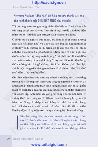 70 LAÂM CHUÃ TÛ DUY, THAY ÀÖÍI VÊÅN MÏÅNH70
Adam Khoo & Stuart Tan
Sylvester Stallone “àêìn àöån” àaä biïën mú ûúác thaânh siïu sao
cuãa mònh thaânh möåt ÀIÏÌU BÙÆT BUÖÅC nhû thïë naâo
Töi tin rùçng, möåt trong nhûäng vñ duå tiïu biïíu nhêët vïì sûác maånh
cuãa loâng quyïët têm vaâ viïåc “laâm têët caã moåi thûá àïí àaåt àûúåc àiïìu
mònh muöën” chñnh laâ cêu chuyïån cuãa Sylvester Stallone.
ÚÃ àónh cao sûå nghiïåp cuãa mònh, Stallone laâ möåt trong nhûäng
ngöi sao nöíi danh nhêët vaâ àûúåc traã tiïìn thuâ lao hêåu hônh nhêët
úã Hollywood, thûúâng laâ 20 triïåu àö la chó cho möåt böå phim
anh thuã vai chñnh. Coá phaãi Stallone àûúåc sinh ra dûúái ngöi sao
chiïëu mïånh cûåc kyâ may mùæn khöng? Coá phaãi anh laâ möåt diïîn
viïn vúái taâi nùng bêím sinh khöng? Hay anh àaä xuêët hiïån àuáng
chöî vaâ àuáng luác chùng? Khöng, têët caã àïìu khöng phaãi. Traái laåi,
anh laâ möåt trong söë ñt nhûäng ngûúâi maâ têët caã nhûäng àiïìu “xui xeão”
nhêët àïìu... “rúát xuöëng àêìu”.
Gia àònh anh ngheâo àïën mûác meå anh phaãi sinh haå anh trûúác cöíng
trûúâng hoåc. Nhûäng sinh viïn vuång vïì giuáp ngûúâi meå vûúåt caån àaä
khiïën anh bõ töín thûúng thêìn kinh vuâng mùåt nïn anh bõ liïåt phêìn
mùåt bïn phaãi. Hêåu quaã cuãa viïåc naây laâ Stallone suöët àúâi phaãi söëng
vúái têåt noái lùæp. Anh thêåm chñ coân phaãi söëng vúái caái möi dûúái trïî
xuöëng khiïën anh tröng coá veã rêët buöìn cûúâi vaâ thûúâng bõ ngûúâi àúâi
trïu choåc. Song bêët chêëp têët caã nhûäng haån chïë cuãa mònh, chaâng
trai treã Stallone vêîn nuöi mú ûúác trúã thaânh diïîn viïn taâi ba coá thïí
laâm lay àöång haâng triïåu con tim qua nhûäng böå phim anh àoáng.
Nhû baån cuäng biïët, rêët nhiïìu ngûúâi thúâi treã tûâng coá luác
mú trúã thaânh siïu sao trïn bêìu trúâi nghïå thuêåt, nhûng
sûå khaác biïåt giûäa Stallone vaâ têët caã nhûäng ngûúâi treã tuöíi
giaâu mú möång kia laâ úã chöî, ûúác mú cuãa anh khöng chó àún
w
w
w
.toitaigioi.com
http://sach.tgm
.vn
http://sach.tgm.vn
www.toitaigioi.com
 
