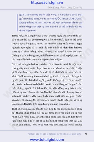 71
Trêìn Àùng Khoa - Uöng Xuên Vy
giaãn laâ möåt mong muöën viïín vöng. Vúái Stallone, àoá laâ möåt
giêëc mú chaáy boãng, vaâ àoá laâ viïåc BUÖÅC PHAÃI LAÂM ÀÛÚÅC,
khöng thïí naâo khaác ài. Anh àaä thïí hiïån quyïët têm sùæt àaá cuãa
mònh bùçng caách thêåt sûå laâm moåi thûá coá thïí àïí biïën ûúác mú
thaânh hiïån thûåc.
Trûúác hïët, anh àùng kyá hoåc úã möåt trûúâng nghïå thuêåt vaâ tûâ àoá bùæt
àêìu ài xin thûã vai cho nhûäng vai diïîn nhoã nhêët. Baån coá thïí àoaán
trûúác àûúåc àiïìu gò xaãy ra röìi, vúái löëi diïîn cûáng nhùæc, veã mùåt ngöëc
nghïëch ngö nghï vaâ têåt noái lùæp cuãa mònh, ài àïën àêu Stallone
cuäng bõ tûâ chöëi thùèng thûâng. Nhûng anh quyïët khöng boã cuöåc.
Chùèng ai gan lyâ bùçng anh, möîi lêìn möåt caánh cûãa kheáp laåi, anh lêåp
tûác thay àöíi chiïën thuêåt vaâ tiïëp tuåc haânh àöång.
Caách maâ anh giaânh àûúåc vai diïîn àêìu tiïn cuãa mònh laâ möåt minh
chûáng àêìy sûác thuyïët phuåc cho viïåc anh sùén saâng laâm bêët cûá viïåc
gò àïí àaåt àûúåc muåc tiïu. Sau khi bõ tûâ chöëi hïët lêìn naây àïën lêìn
khaác, Stallone mang theo möåt chiïëc ghïë àïën trûúác vùn phoâng cuãa
ngûúâi quaãn lyá nhêët àõnh ngöìi lyâ úã àoá khöng chõu ài àêu cho àïën
khi hoå cho anh möåt cú höåi diïîn xuêët. Sau nhiïìu giúâ “thi gan” nhû
thïë, nhûäng ngûúâi coá traách nhiïåm bùæt àêìu àöång loâng trùæc êín, hoå
hiïíu rùçng anh cêìn cú höåi àoá àïën thïë naâo nïn àaä nhûúång böå cho
anh möåt vai diïîn. Mùåc duâ anh chó àûúåc xuêët hiïån vaâi phuát (thïm
vaâo cho coá), nhûng àöëi vúái Stallone thò àoá vêîn laâ thùæng lúåi vaâ cuäng
laâ cöåt möëc àêìu tiïn trïn con àûúâng maâ anh theo àuöíi.
Thêåt khöng may, sau lêìn àoá vêîn tiïëp tuåc laâ möåt chuöîi cöë gùæng
bêët thaânh khaác trong nöî lûåc coá àûúåc möåt vai diïîn duâ laâ nhoã
nhêët. Àïën nûúác naây, vúå anh cuäng phaãi yïu cêìu anh haäy tûâ boã
“giêëc mú ngu ngöëc” kia ài vaâ kiïëm möåt cöng viïåc thêåt sûå. Cêu
traã lúâi cuãa anh laâ, “Nïëu töi coá möåt cöng viïåc khaác, töi seä mêët caái duy
CHÛÚNG 3: LAÂM THÏË NAÂO ÀÏÍ ÀAÅT ÀÛÚÅC BÊËT CÛÁ ÀIÏÌU GÒ BAÅN MONG MUÖËN
w
w
w
.toitaigioi.com
http://sach.tgm
.vn
http://sach.tgm.vn
www.toitaigioi.com
 
