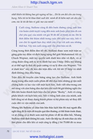 72 LAÂM CHUÃ TÛ DUY, THAY ÀÖÍI VÊÅN MÏÅNH72
Adam Khoo & Stuart Tan
nhêët khiïën töi khöng bao giúâ ngûâng nöî lûåc... Àoá laâ cún àoái cöìn caâo trong
buång. Nïëu töi tûâ boã khao khaát suöët àúâi mònh àïí ài kiïëm möåt caái cêìn cêu
cúm, tûác laâ töi àaä baán reã giêëc mú cuãa mònh”.
Cuöëi cuâng, Stallone cuäng ài àïën bûúác àûúâng cuâng, anh lêm
vaâo hoaân caãnh tuyïåt voång àïën mûác anh buöåc phaãi baán ài con
choá yïu quyá cuãa mònh vúái giaá 50 àö àïí coá baánh mò ùn. Àoá laâ
thúâi àiïím thï thaãm nhêët trong cuöåc àúâi siïu sao naây, búãi vò
con choá laâ ngûúâi baån duy nhêët coân úã laåi vúái anh sau nhûäng
thêët baåi. Vêåy maâ cuöëi cuâng anh vêîn phaãi baán noá ài.
Cuäng trong thúâi àiïím àen töëi àoá, Stallone àûúåc xem möåt trêån so
gùng giûäa tay àêëm vö àõch haång nùång thïë giúái Muhammed Ali vaâ
Chuck Wepner, möåt tay quyïìn anh dûúái keâo nhaâ vö àõch, vaâ ai
cuäng àoaán rùçng anh ta seä bõ àaánh baåi sau 3 hiïåp. Àiïìu maâ khöng
ai coá thïí ngúâ laâ thaái àöå quêåt cûúâng vaâ sûå lyâ àoân cuãa Wepner. “Voä
sô dûúái keâo” naây àaä keáo daâi trêån àêëu vúái Ali túái 15 hiïåp vaâ nhêët
àõnh khöng chõu àêìu haâng.
Trêån àêëu àaä truyïìn caãm hûáng saáng taåo cho Stallone. Anh hònh
dung trong àêìu möåt cuöën phim àïí àúâi dûåa trïn nhûäng gò têån mùæt
chûáng kiïën vaâ lao vaâo viïët möåt kõch baãn. Anh viïët nhû trong cún
mï saãng vúái caãm hûáng daâo daåt keáo daâi suöët 84 giúâ khöng nghó cho
àïën khi hoaân thaânh kõch baãn cho böå phim “Rocky”. Anh vö cuâng
phêën khñch vúái kõch baãn naây, búãi vò bùçng linh caãm cuãa mònh, anh
biïët rùçng noá seä àûúåc dûång thaânh phim vaâ böå phim naây seä thay àöíi
cuöåc àúâi vaâ vêån mïånh cuãa anh.
Nhûng khi Stallone cöë chaâo baán baãn thaão kõch baãn thò moåi ngûúâi àïìu
nghô rùçng àoá laâ möåt cöët truyïån quaá têìm thûúâng, coá thïí àoaán trûúác àûúåc,
vaâ seä chùèng coá ai thñch xem möåt böå phim vïì àïì taâi àêëm böëc. Nhûng
Stallone nhêët àõnh khöng boã cuöåc. Anh vêîn tiïëp tuåc ài múâi chaâo caác nhaâ
laâm phim cho àïën khi coá möåt cöng ty àöìng yá boã 75.000 àö ra mua
w
w
w
.toitaigioi.com
http://sach.tgm
.vn
http://sach.tgm.vn
www.toitaigioi.com
 