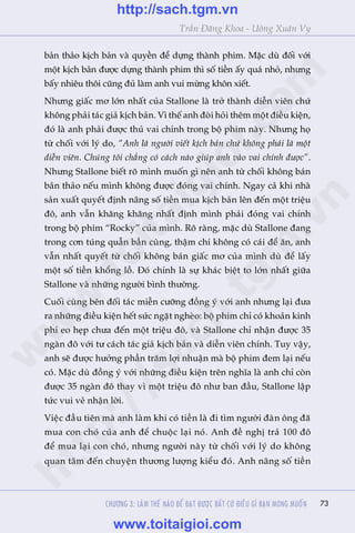 73
Trêìn Àùng Khoa - Uöng Xuên Vy
baãn thaão kõch baãn vaâ quyïìn àïí dûång thaânh phim. Mùåc duâ àöëi vúái
möåt kõch baãn àûúåc dûång thaânh phim thò söë tiïìn êëy quaá nhoã, nhûng
bêëy nhiïu thöi cuäng àuã laâm anh vui mûâng khön xiïët.
Nhûng giêëc mú lúán nhêët cuãa Stallone laâ trúã thaânh diïîn viïn chûá
khöng phaãi taác giaã kõch baãn. Vò thïë anh àoâi hoãi thïm möåt àiïìu kiïån,
àoá laâ anh phaãi àûúåc thuã vai chñnh trong böå phim naây. Nhûng hoå
tûâ chöëi vúái lyá do, “Anh laâ ngûúâi viïët kõch baãn chûá khöng phaãi laâ möåt
diïîn viïn. Chuáng töi chùèng coá caách naâo giuáp anh vaâo vai chñnh àûúåc”.
Nhûng Stallone biïët roä mònh muöën gò nïn anh tûâ chöëi khöng baán
baãn thaão nïëu mònh khöng àûúåc àoáng vai chñnh. Ngay caã khi nhaâ
saãn xuêët quyïët àõnh nêng söë tiïìn mua kõch baãn lïn àïën möåt triïåu
àö, anh vêîn khùng khùng nhêët àõnh mònh phaãi àoáng vai chñnh
trong böå phim “Rocky” cuãa mònh. Roä raâng, mùåc duâ Stallone àang
trong cún tuáng quêîn bêìn cuâng, thêåm chñ khöng coá caái àïí ùn, anh
vêîn nhêët quyïët tûâ chöëi khöng baán giêëc mú cuãa mònh duâ àïí lêëy
möåt söë tiïìn khöíng löì. Àoá chñnh laâ sûå khaác biïåt to lúán nhêët giûäa
Stallone vaâ nhûäng ngûúâi bònh thûúâng.
Cuöëi cuâng bïn àöëi taác miïîn cûúäng àöìng yá vúái anh nhûng laåi àûa
ra nhûäng àiïìu kiïån hïët sûác ngùåt ngheâo: böå phim chó coá khoaãn kinh
phñ eo heåp chûa àïën möåt triïåu àö, vaâ Stallone chó nhêån àûúåc 35
ngaân àö vúái tû caách taác giaã kõch baãn vaâ diïîn viïn chñnh. Tuy vêåy,
anh seä àûúåc hûúãng phêìn trùm lúåi nhuêån maâ böå phim àem laåi nïëu
coá. Mùåc duâ àöìng yá vúái nhûäng àiïìu kiïån trïn nghôa laâ anh chó coân
àûúåc 35 ngaân àö thay vò möåt triïåu àö nhû ban àêìu, Stallone lêåp
tûác vui veã nhêån lúâi.
Viïåc àêìu tiïn maâ anh laâm khi coá tiïìn laâ ài tòm ngûúâi àaân öng àaä
mua con choá cuãa anh àïí chuöåc laåi noá. Anh àïì nghõ traã 100 àö
àïí mua laåi con choá, nhûng ngûúâi naây tûâ chöëi vúái lyá do khöng
quan têm àïën chuyïån thûúng lûúång kiïíu àoá. Anh nêng söë tiïìn
CHÛÚNG 3: LAÂM THÏË NAÂO ÀÏÍ ÀAÅT ÀÛÚÅC BÊËT CÛÁ ÀIÏÌU GÒ BAÅN MONG MUÖËN
w
w
w
.toitaigioi.com
http://sach.tgm
.vn
http://sach.tgm.vn
www.toitaigioi.com
 