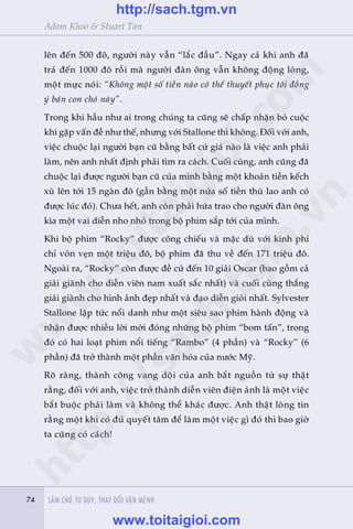 74 LAÂM CHUÃ TÛ DUY, THAY ÀÖÍI VÊÅN MÏÅNH74
Adam Khoo & Stuart Tan
lïn àïën 500 àö, ngûúâi naây vêîn “lùæc àêìu”. Ngay caã khi anh àaä
traã àïën 1000 àö röìi maâ ngûúâi àaân öng vêîn khöng àöång loâng,
möåt mûåc noái: “Khöng möåt söë tiïìn naâo coá thïí thuyïët phuåc töi àöìng
yá baán con choá naây”.
Trong khi hêìu nhû ai trong chuáng ta cuäng seä chêëp nhêån boã cuöåc
khi gùåp vêën àïì nhû thïë, nhûng vúái Stallone thò khöng. Àöëi vúái anh,
viïåc chuöåc laåi ngûúâi baån cuä bùçng bêët cûá giaá naâo laâ viïåc anh phaãi
laâm, nïn anh nhêët àõnh phaãi tòm ra caách. Cuöëi cuâng, anh cuäng àaä
chuöåc laåi àûúåc ngûúâi baån cuä cuãa mònh bùçng möåt khoaãn tiïìn kïëch
xuâ lïn túái 15 ngaân àö (gêìn bùçng möåt nûãa söë tiïìn thuâ lao anh coá
àûúåc luác àoá). Chûa hïët, anh coân phaãi hûáa trao cho ngûúâi àaân öng
kia möåt vai diïîn nho nhoã trong böå phim sùæp túái cuãa mònh.
Khi böå phim “Rocky” àûúåc cöng chiïëu vaâ mùåc duâ vúái kinh phñ
chó voãn veån möåt triïåu àö, böå phim àaä thu vïì àïën 171 triïåu àö.
Ngoaâi ra, “Rocky” coân àûúåc àïì cûã àïën 10 giaãi Oscar (bao göìm caã
giaãi giaânh cho diïîn viïn nam xuêët sùæc nhêët) vaâ cuöëi cuâng thùæng
giaãi giaânh cho hònh aãnh àeåp nhêët vaâ àaåo diïîn gioãi nhêët. Sylvester
Stallone lêåp tûác nöíi danh nhû möåt siïu sao phim haânh àöång vaâ
nhêån àûúåc nhiïìu lúâi múâi àoáng nhûäng böå phim “bom têën”, trong
àoá coá hai loaåt phim nöíi tiïëng “Rambo” (4 phêìn) vaâ “Rocky” (6
phêìn) àaä trúã thaânh möåt phêìn vùn hoáa cuãa nûúác Myä.
Roä raâng, thaânh cöng vang döåi cuãa anh bùæt nguöìn tûâ sûå thêåt
rùçng, àöëi vúái anh, viïåc trúã thaânh diïîn viïn àiïån aãnh laâ möåt viïåc
bùæt buöåc phaãi laâm vaâ khöng thïí khaác àûúåc. Anh thêåt loâng tin
rùçng möåt khi coá àuã quyïët têm àïí laâm möåt viïåc gò àoá thò bao giúâ
ta cuäng coá caách!
w
w
w
.toitaigioi.com
http://sach.tgm
.vn
http://sach.tgm.vn
www.toitaigioi.com
 