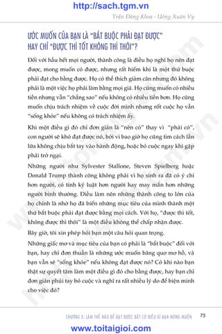 75
Trêìn Àùng Khoa - Uöng Xuên Vy
CHÛÚNG 3: LAÂM THÏË NAÂO ÀÏÍ ÀAÅT ÀÛÚÅC BÊËT CÛÁ ÀIÏÌU GÒ BAÅN MONG MUÖËN
ÛÚÁC MUÖËN CUÃA BAÅN LAÂ “BÙÆT BUÖÅC PHAÃI ÀAÅT ÀÛÚÅC”
HAY CHÓ “ÀÛÚÅC THÒ TÖËT KHÖNG THÒ THÖI”?
Àöëi vúái hêìu hïët moåi ngûúâi, thaânh cöng laâ àiïìu hoå nghô hoå nïn àaåt
àûúåc, mong muöën coá àûúåc, nhûng rêët hiïëm khi laâ möåt thûá buöåc
phaãi àaåt cho bùçng àûúåc. Hoå coá thïí thñch giaãm cên nhûng àoá khöng
phaãi laâ möåt viïåc hoå phaãi laâm bùçng moåi giaá. Hoå cuäng muöën coá nhiïìu
tiïìn nhûng vêîn “chùèng sao” nïëu khöng coá nhiïìu tiïìn hún. Hoå cuäng
muöën chõu traách nhiïåm vïì cuöåc àúâi mònh nhûng röët cuöåc hoå vêîn
“söëng khoãe” nïëu khöng coá traách nhiïåm êëy.
Khi möåt àiïìu gò àoá chó àún giaãn laâ “nïn coá” thay vò “phaãi coá”,
con ngûúâi seä khoá àaåt àûúåc noá, búãi vò bao giúâ hoå cuäng tòm caách lêìn
lûäa khöng chõu bùæt tay vaâo haânh àöång, hoùåc boã cuöåc ngay khi gùåp
phaãi trúã ngaåi.
Nhûäng ngûúâi nhû Sylvester Stallone, Steven Spielberg hoùåc
Donald Trump thaânh cöng khöng phaãi vò hoå sinh ra àaä coá yá chñ
hún ngûúâi, coá tñnh kyã luêåt hún ngûúâi hay may mùæn hún nhûäng
ngûúâi bònh thûúâng. Àiïìu laâm nïn nhûäng thaânh cöng to lúán cuãa
hoå chñnh laâ nhúâ hoå àaä biïën nhûäng muåc tiïu cuãa mònh thaânh möåt
thûá bùæt buöåc phaãi àaåt àûúåc bùçng moåi caách. Vúái hoå, “àûúåc thò töët,
khöng àûúåc thò thöi” laâ möåt àiïìu khöng thïí chêëp nhêån àûúåc.
Bêy giúâ, töi xin pheáp hoãi baån möåt cêu hoãi quan troång.
Nhûäng giêëc mú vaâ muåc tiïu cuãa baån coá phaãi laâ “bùæt buöåc” àöëi vúái
baån, hay chó àún thuêìn laâ nhûäng ûúác muöën bêng quú mú höì, vaâ
baån vêîn seä “söëng khoãe” nïëu khöng àaåt àûúåc noá? Coá khi naâo baån
thêåt sûå quyïët têm laâm möåt àiïìu gò àoá cho bùçng àûúåc, hay baån chó
àún giaãn phuãi tay boã cuöåc vaâ nghô ra rêët nhiïìu lyá do àïí biïån minh
cho viïåc àoá?
w
w
w
.toitaigioi.com
http://sach.tgm
.vn
http://sach.tgm.vn
www.toitaigioi.com
 