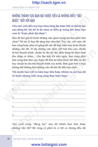 Adam Khoo & Stuart Tan
LAÂM CHUÃ TÛ DUY, THAY ÀÖÍI VÊÅN MÏÅNH76
NHÛÄNG THAÂNH TÛÅU BAÅN ÀAÅT ÀÛÚÅC ÀÏÌU LAÂ NHÛÄNG ÀIÏÌU “BÙÆT
BUÖÅC” ÀÖËI VÚÁI BAÅN
Cho nïn, nïëu àïën nay baån chûa tûâng àaåt àûúåc bêët cûá thaânh tûåu
naâo àaáng kïí, thò àoá laâ do chûa coá àiïìu gò trong àúâi àûúåc baån
xem laâ “buöåc phaãi àaåt àûúåc”.
Baån àaä bao giúâ trò hoaän nhûäng viïåc quan troång maâ baån phaãi laâm
chûa? Töi tin laâ baån àaä tûâng laâm nhû thïë. Tuy vêåy, röët cuöåc röìi
baån cuäng buöåc phaãi cöë gùæng hïët sûác àïí thûåc hiïån hay hoaân thaânh
nhûäng viïåc àoá. Vñ duå nhûäng viïåc nhû: viïët baãn baáo caáo, chuêín
bõ baâi thuyïët trònh, chuêín bõ cho kyâ thi, àiïìn baãng kï khai thuïë
thu nhêåp caá nhên,... Lêìn lûäa maäi röìi möåt ngaây, baån cuäng phaãi
laâm xong baãn baáo caáo, hoaân têët baãn kï khai thuïë, bùæt àêìu ön thi
hay chuêín bõ cho baâi thuyïët trònh cuãa mònh. Àún giaãn búãi vò baån
khöng thïí khöng laâm nhûäng viïåc àoá khi àaä àïën haån choát.
Töi muöën baån viïët ra nùm muåc tiïu hoùåc nhiïåm vuå maâ baån àaä
trò hoaän nhûng cuöëi cuâng cuäng thûåc hiïån àûúåc.
1...........................................................................................................
............................................................................................................
2...........................................................................................................
............................................................................................................
3...........................................................................................................
............................................................................................................
4...........................................................................................................
............................................................................................................
5....................................................................................................
......................................................................................................
Vêåy cuöëi cuâng “àöång lûåc” naâo àaä khiïën baån laâm àûúåc
nhûäng viïåc àoá? Roä raâng coá phaãi laâ vò têët caã chuáng àïìu àaä
w
w
w
.toitaigioi.com
http://sach.tgm
.vn
http://sach.tgm.vn
www.toitaigioi.com
 
