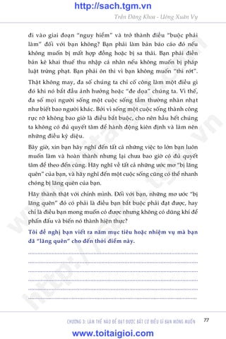 77
Trêìn Àùng Khoa - Uöng Xuên Vy
CHÛÚNG 3: LAÂM THÏË NAÂO ÀÏÍ ÀAÅT ÀÛÚÅC BÊËT CÛÁ ÀIÏÌU GÒ BAÅN MONG MUÖËN
ài vaâo giai àoaån “nguy hiïím” vaâ trúã thaânh àiïìu “buöåc phaãi
laâm” àöëi vúái baån khöng? Baån phaãi laâm baãn baáo caáo àoá nïëu
khöng muöën bõ mêët húåp àöìng hoùåc bõ sa thaãi. Baån phaãi àiïìn
baãn kï khai thuïë thu nhêåp caá nhên nïëu khöng muöën bõ phaáp
luêåt trûâng phaåt. Baån phaãi ön thi vò baån khöng muöën “thi rúát”.
Thêåt khöng may, àa söë chuáng ta chó cöë cöng laâm möåt àiïìu gò
àoá khi noá bùæt àêìu aãnh hûúãng hoùåc “àe doåa” chuáng ta. Vò thïë,
àa söë moåi ngûúâi söëng möåt cuöåc söëng têìm thûúâng nhaân nhaåt
nhû biïët bao ngûúâi khaác. Búãi vò söëng möåt cuöåc söëng thaânh cöng
rûåc rúä khöng bao giúâ laâ àiïìu bùæt buöåc, cho nïn hêìu hïët chuáng
ta khöng coá àuã quyïët têm àïí haânh àöång kiïn àõnh vaâ laâm nïn
nhûäng àiïìu kyâ diïåu.
Bêy giúâ, xin baån haäy nghô àïën têët caã nhûäng viïåc to lúán baån luön
muöën laâm vaâ hoaân thaânh nhûng laåi chûa bao giúâ coá àuã quyïët
têm àïí theo àïën cuâng. Haäy nghô vïì têët caã nhûäng ûúác mú “bõ laäng
quïn” cuãa baån, vaâ haäy nghô àïën möåt cuöåc söëng cuäng coá thïí nhanh
choáng bõ laäng quïn cuãa baån.
Haäy thaânh thêåt vúái chñnh mònh. Àöëi vúái baån, nhûäng mú ûúác “bõ
laäng quïn” àoá coá phaãi laâ àiïìu baån bùæt buöåc phaãi àaåt àûúåc, hay
chó laâ àiïìu baån mong muöën coá àûúåc nhûng khöng coá duäng khñ àïí
phêën àêëu vaâ biïën noá thaânh hiïån thûåc?
Töi àïì nghõ baån viïët ra nùm muåc tiïu hoùåc nhiïåm vuå maâ baån
àaä “laäng quïn” cho àïën thúâi àiïím naây.
.............................................................................................................
.............................................................................................................
.............................................................................................................
.............................................................................................................
.............................................................................................................
.............................................................................................................
w
w
w
.toitaigioi.com
http://sach.tgm
.vn
http://sach.tgm.vn
www.toitaigioi.com
 