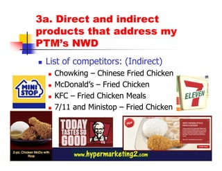 3a. Direct and indirect
products that address my
PTM’s NWD
 List of competitors: (Indirect)
   Chowking – Chinese Fried Chicken
   McDonald’s – Fried Chicken
   KFC – Fried Chicken Meals
   7/11 and Ministop – Fried Chicken
 