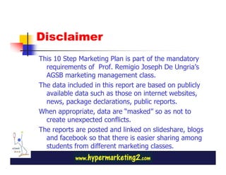 Disclaimer
This 10 Step Marketing Plan is part of the mandatory
  requirements of Prof. Remigio Joseph De Ungria’s
  AGSB marketing management class.
The data included in this report are based on publicly
  available data such as those on internet websites,
  news, package declarations, public reports.
When appropriate, data are “masked” so as not to
  create unexpected conflicts.
The reports are posted and linked on slideshare, blogs
  and facebook so that there is easier sharing among
  students from different marketing classes.
 