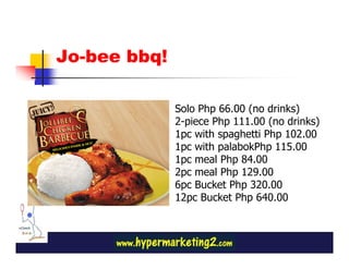 Jo-bee bbq!

              Solo Php 66.00 (no drinks)
              2-piece Php 111.00 (no drinks)
              1pc with spaghetti Php 102.00
              1pc with palabokPhp 115.00
              1pc meal Php 84.00
              2pc meal Php 129.00
              6pc Bucket Php 320.00
              12pc Bucket Php 640.00
 