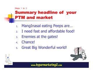 Steps 1 to 5
Summary headline of your
PTM and market
 1.   MangInasal eating Peeps are…
 2.   I need fast and affordable food!
 3.   Enemies at the gates!
 4.   Chance!
 5.   Great Big Wonderful world!
 