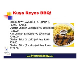 Kuya Reyes BBQ!

CHICKEN W/ JAVA RICE, ATCHARA &
PEANUT SAUCE
Quarter Chicken Barbecue (w/ Java Rice)
P126.00
Half Chicken Barbecue (w/ Java Rice)
P205.00
Chicken Stick (1 stick) (w/ Java Rice)
P78.00
Chicken Stick (2 sticks) (w/ Java Rice)
P121.00
 