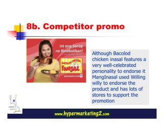 8b. Competitor promo


             Although Bacolod
             chicken inasal features a
             very well-celebrated
             personality to endorse it
             MangInasal used Willing
             willy to endorse the
             product and has lots of
             stores to support the
             promotion
 
