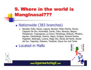 9. Where in the world is
MangInasal???

 Nationwide (383 branches)
   Bacolod, Iloilo, Roxas, Laguna, Bicutan, Metro Manila, Davao,
   Cagayan De Oro, Koronadal, Cavite, Cebu, Boracay, Baguio,
   Pangasinan, Tuguegarao, La Union, Pampanga, Bulacan, Mindoro,
   Agusan, Zamboanga, Ozamiz, Iligan, Surigao, General Santos,
   Pagadian, Batangas, Lucena, Naga City, Davao del Norte, Davao
   del Sur, Tagaytay, Palawan, Tacloban, Ilocos Sur and Tarlac

 Located in Malls
 