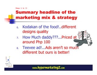 Steps 6 to 10

Summary headline of the
marketing mix & strategy

 6.    Kodakan of the food!..different
       designs quality
 7.    How Much daddy???...Priced at
       around Php 100
 8.    Teevee ad!...Ads aren’t so much
       different but ours is better!
 