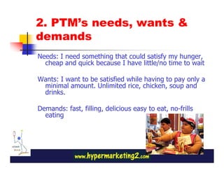 2. PTM’s needs, wants &
demands
Needs: I need something that could satisfy my hunger,
  cheap and quick because I have little/no time to wait

Wants: I want to be satisfied while having to pay only a
 minimal amount. Unlimited rice, chicken, soup and
 drinks.

Demands: fast, filling, delicious easy to eat, no-frills
  eating
 