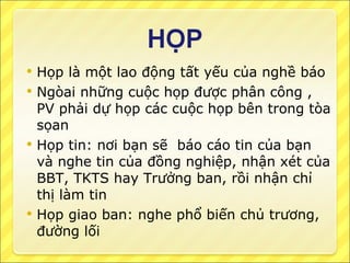 Họp là một lao động tất yếu của nghề báo Ngòai những cuộc họp được phân công , PV phải dự họp các cuộc họp bên trong tòa sọan Họp tin: nơi bạn sẽ  báo cáo tin của bạn và nghe tin của đồng nghiệp, nhận xét của BBT, TKTS hay Trưởng ban, rồi nhận chỉ thị làm tin Họp giao ban: nghe phổ biến chủ trương, đường lối 