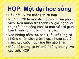 Hầu hết PV trẻ không thích họp Nhưng HỌP là một đại học sống của phóng viên. Nếu muốn trở thành PV giỏi ngòai đi thực tế, “lao động họp” là một yếu tố giúp bạn thành công trong nghề báo. Vào những năm 90, báo Tuổi Trẻ từng có những chiến dịch giảm họp, nhưng sau 2 năm, các cuộc họp tăng lên gấp 2 lần Điều đó chứng tỏ PV phải “sống chung” với các cuộc HỌP 