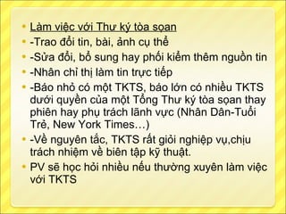 Làm việc với Thư ký tòa sọan -Trao đổi tin, bài, ảnh cụ thể -Sửa đổi, bổ sung hay phối kiểm thêm nguồn tin -Nhân chỉ thị làm tin trực tiếp -Báo nhỏ có một TKTS, báo lớn có nhiều TKTS dưới quyền của một Tổng Thư ký tòa sọan thay phiên hay phụ trách lãnh vực (Nhân Dân-Tuổi Trẻ, New York Times…) -Về nguyên tắc, TKTS rất giỏi nghiệp vụ,chịu trách nhiệm về biên tập kỹ thuật. PV sẽ học hỏi nhiều nếu thường xuyên làm việc với TKTS 