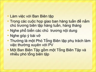 Làm việc với Ban Biên tập Trong các cuộc họp giao ban hàng tuần để nắm chủ trương biên tập hàng tuần, hàng tháng Nghe phổ biến các chủ  trương nội dung Nghe góp ý bài vở Thường là một Phó Tổng Biên tập phụ trách làm việc thường xuyên với PV Một Ban Biên Tập gồm một Tổng Biên Tập và nhiều phó tổng biên tập 