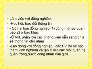 Làm việc với đồng nghiệp: -Học hỏi, trao đổi thông tin - Có hai lọai đồng nghiệp: 1) cùng một cơ quan báo 2) ở báo khác -Ở VN, phần lớn các phóng viên sẵn sàng chia sẻ thông tin cho nhau -Lao động với đồng nghiệp , các PV trẻ sẽ học thêm kinh nghiệm và tạo được các mối quan hệ quan trọng,được công nhận của giới 