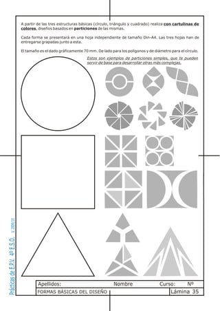 A partir de las tres estructuras básicas (círculo, triángulo y cuadrado) realiza con cartulinas de
                                colores, diseños basados en particiones de las mismas.

                                Cada forma se presentará en una hoja independiente de tamaño Din-A4. Las tres hojas han de
                                entregarse grapadas junto a esta.

                                El tamaño es el dado gráficamente 70 mm. De lado para los polígonos y de diámetro para el círculo.
                                                                    Estos son ejemplos de particiones simples, que te pueden
                                                                    servir de base para desarrollar otras más complejas.
       V. 2009/10
Prácticas de E.P.V. 4º E.S.O.




                                         Apellidos:                                Nombre                   Curso:   Nº
                                         FORMAS BÁSICAS DEL DISEÑO                                              Lámina 35
 