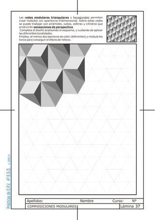 Las redes modulares triangulares y hexagonales permiten
                                crear módulos con apariencia tridimensional. Sobre estas redes
                                se puede trabajar con pirámides, cubos, esferas y cilindros que
                                producirán sensaciones de perspectiva.
                                 Completa el diseño analizando el esquema, y cuidando de aplicar
                                las diferentes tonalidades.
                                Emplea, al menos dos lapiceros de color (diferentes) y modula los
                                tonos para conseguir el efecto de relieve.
       V. 2009/10
Prácticas de E.P.V. 4º E.S.O.




                                      Apellidos:                               Nombre               Curso:   Nº
                                      COMPOSICIONES MODULARES                                           Lámina 37
 