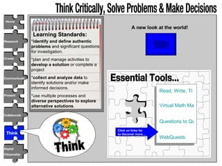 Research Create Communicate Collaborate Present Digital Citizenship Home Think Critically, Solve Problems & Make Decisions  Learning Standards: * identify and define authentic problems  and significant questions for investigation. *plan and manage activities to  develop a solution  or complete a project * collect and analyze data  to identify solutions and/or make informed decisions. *use multiple processes and  diverse perspectives to explore alternative solutions . Essential Tools... Read, Write, Think Virtual Math Manipulatives Questions to Query WebQuests Think A new look at the world! Click on links for  to discover more… Think 