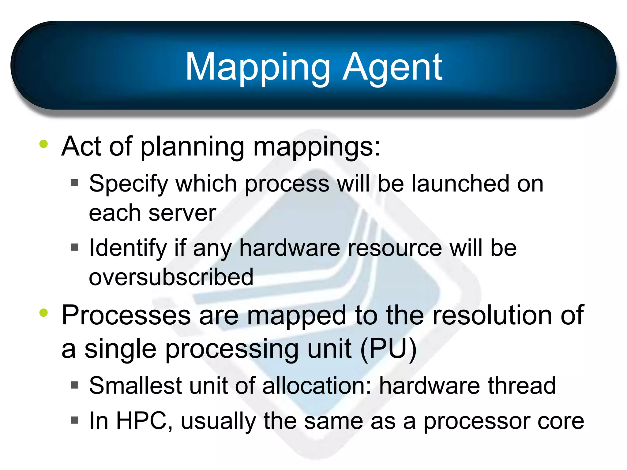 Mapping Agent
• Act of planning mappings:
 Specify which process will be launched on
each server
 Identify if any hardware resource will be
oversubscribed
• Processes are mapped to the resolution of
a single processing unit (PU)
 Smallest unit of allocation: hardware thread
 In HPC, usually the same as a processor core
 