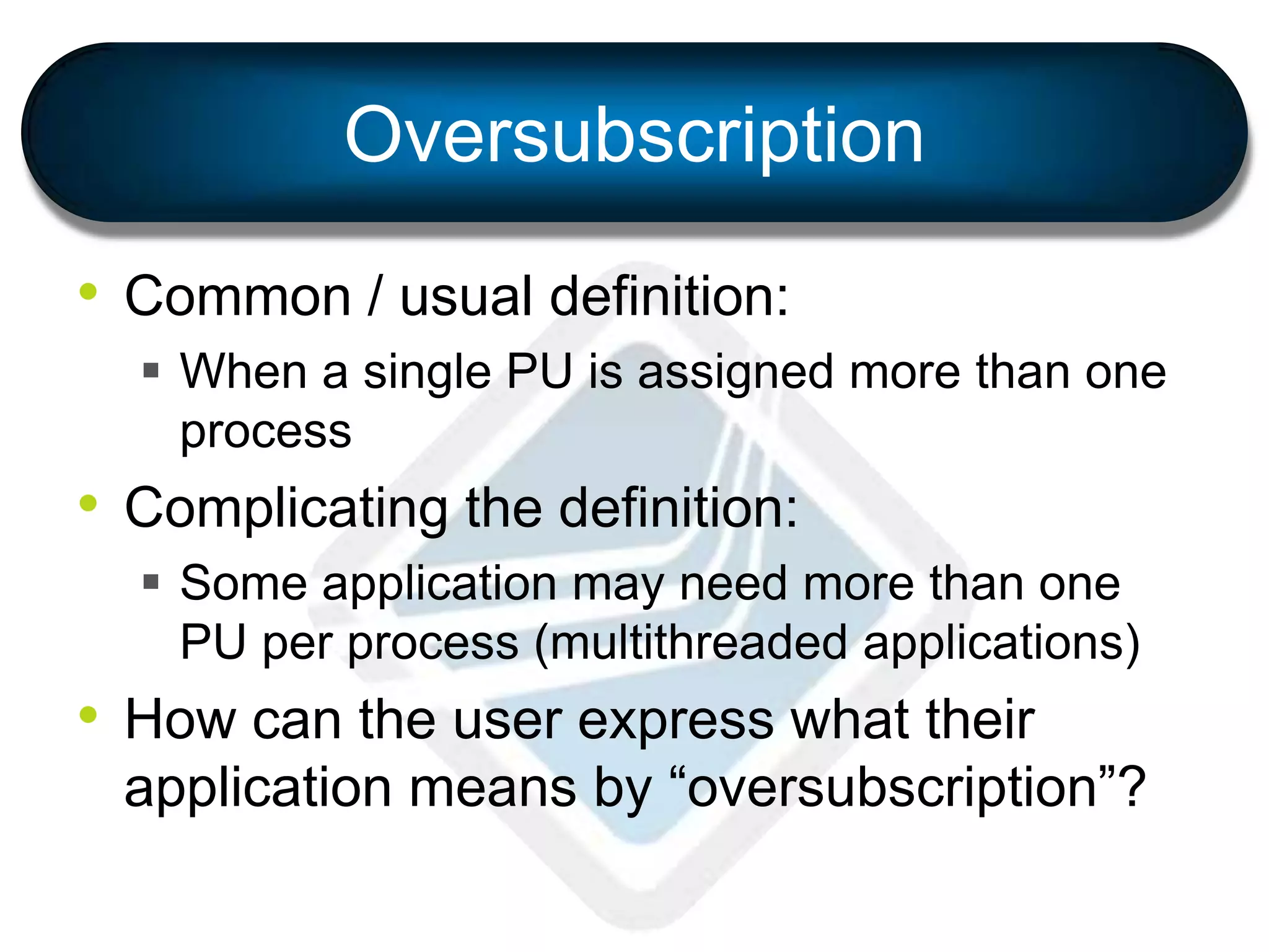 Oversubscription
• Common / usual definition:
 When a single PU is assigned more than one
process
• Complicating the definition:
 Some application may need more than one
PU per process (multithreaded applications)
• How can the user express what their
application means by “oversubscription”?
 