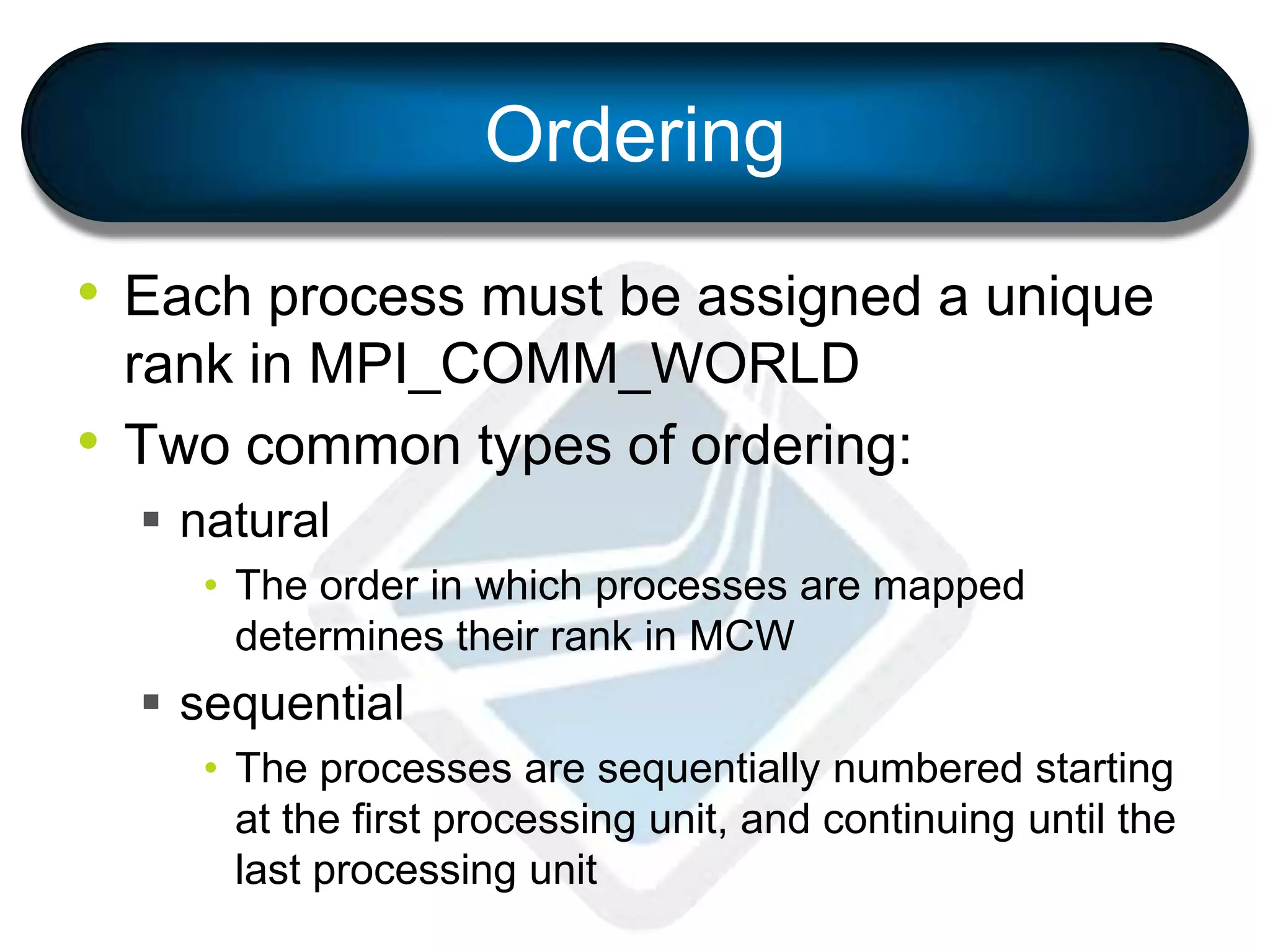Ordering
• Each process must be assigned a unique
rank in MPI_COMM_WORLD
• Two common types of ordering:
 natural
• The order in which processes are mapped
determines their rank in MCW
 sequential
• The processes are sequentially numbered starting
at the first processing unit, and continuing until the
last processing unit
 
