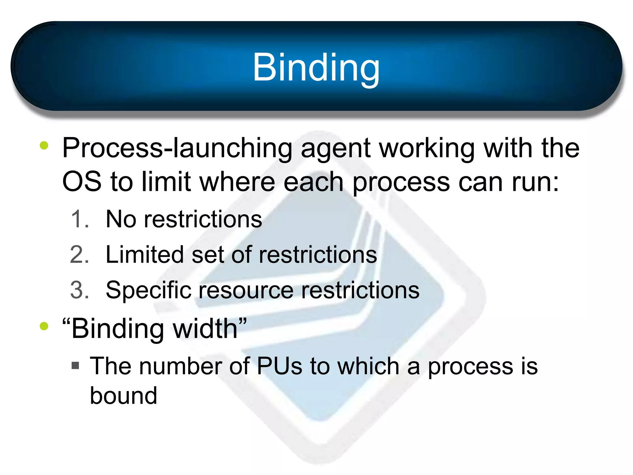 Binding
• Process-launching agent working with the
OS to limit where each process can run:
1. No restrictions
2. Limited set of restrictions
3. Specific resource restrictions
• “Binding width”
 The number of PUs to which a process is
bound
 