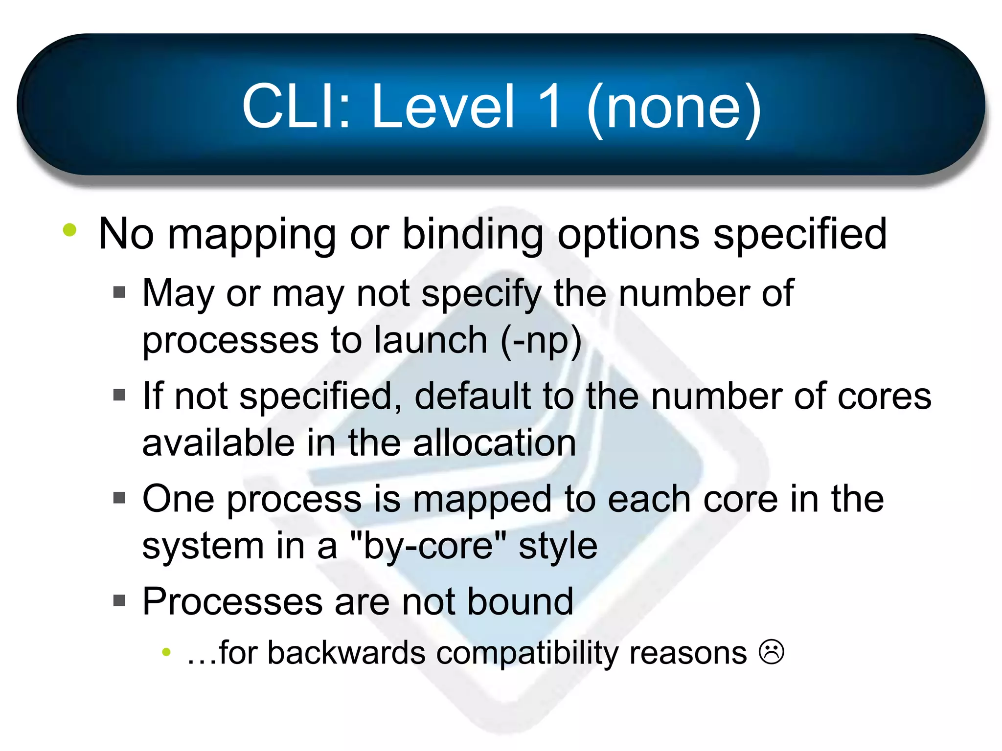 CLI: Level 1 (none)
• No mapping or binding options specified
 May or may not specify the number of
processes to launch (-np)
 If not specified, default to the number of cores
available in the allocation
 One process is mapped to each core in the
system in a "by-core" style
 Processes are not bound
• …for backwards compatibility reasons 
 