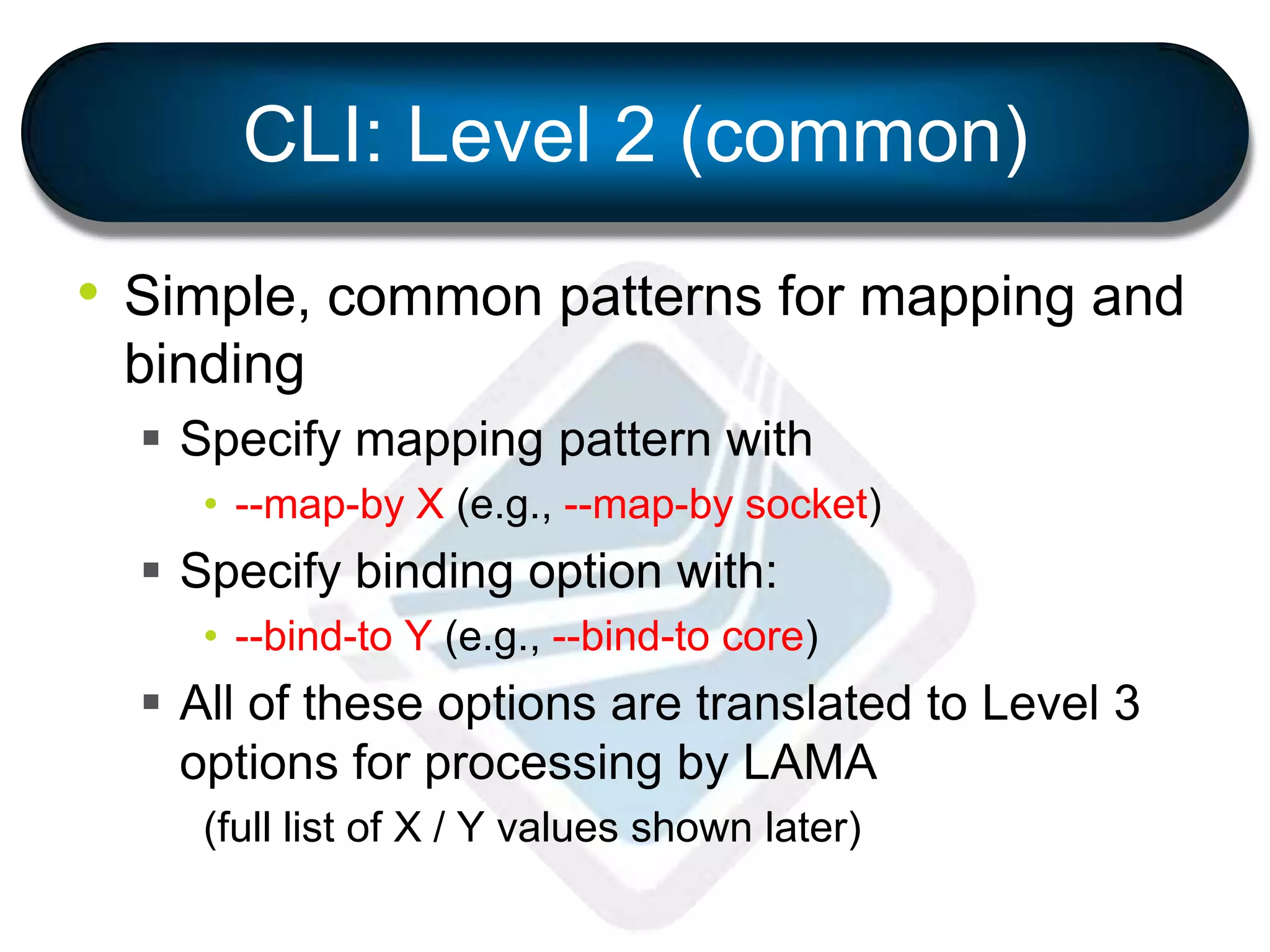 CLI: Level 2 (common)
• Simple, common patterns for mapping and
binding
 Specify mapping pattern with
• --map-by X (e.g., --map-by socket)
 Specify binding option with:
• --bind-to Y (e.g., --bind-to core)
 All of these options are translated to Level 3
options for processing by LAMA
(full list of X / Y values shown later)
 