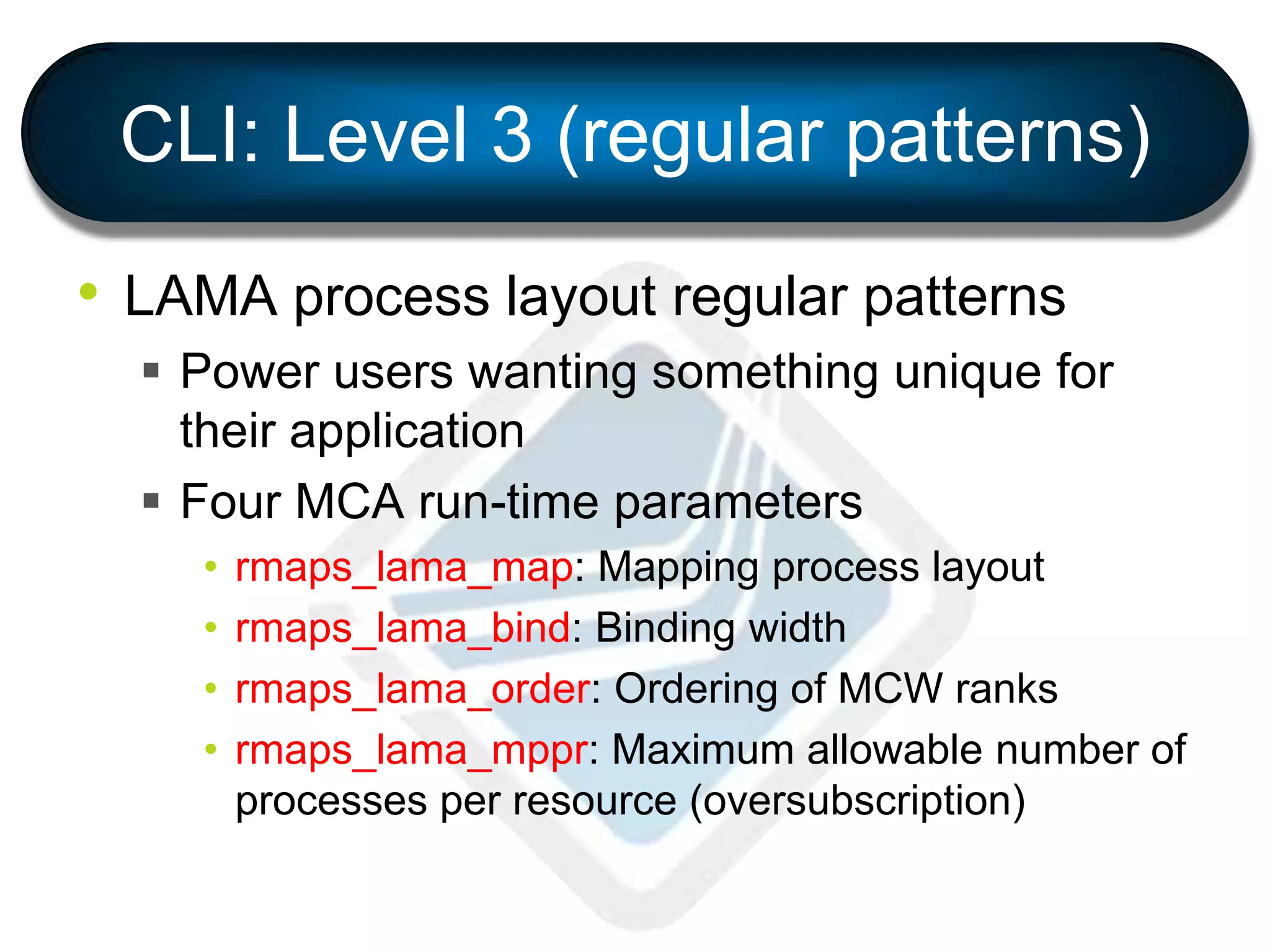 CLI: Level 3 (regular patterns)
• LAMA process layout regular patterns
 Power users wanting something unique for
their application
 Four MCA run-time parameters
• rmaps_lama_map: Mapping process layout
• rmaps_lama_bind: Binding width
• rmaps_lama_order: Ordering of MCW ranks
• rmaps_lama_mppr: Maximum allowable number of
processes per resource (oversubscription)
 