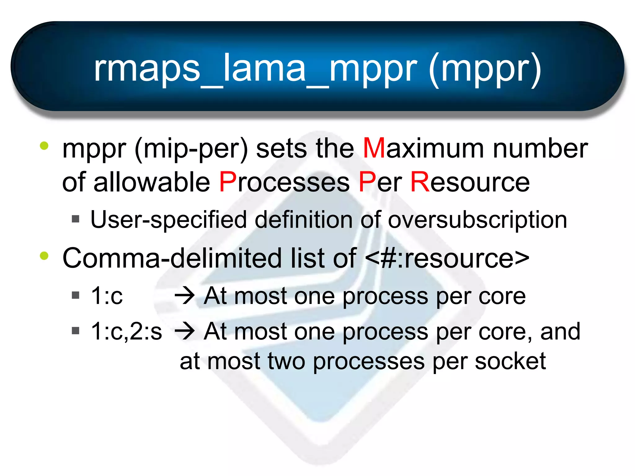 rmaps_lama_mppr (mppr)
• mppr (mip-per) sets the Maximum number
of allowable Processes Per Resource
 User-specified definition of oversubscription
• Comma-delimited list of <#:resource>
 1:c  At most one process per core
 1:c,2:s  At most one process per core, and
at most two processes per socket
 