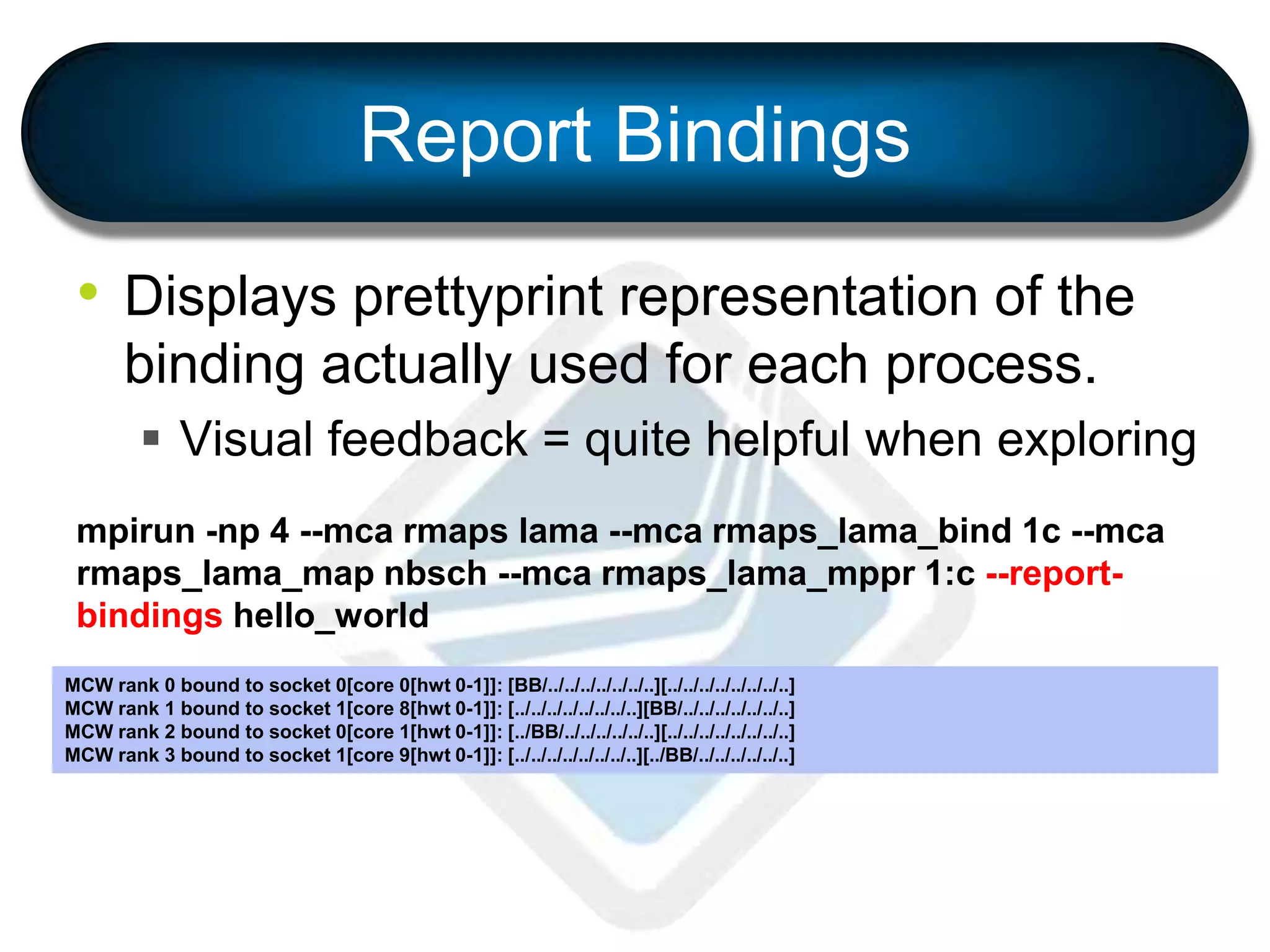 • Displays prettyprint representation of the
binding actually used for each process.
 Visual feedback = quite helpful when exploring
mpirun -np 4 --mca rmaps lama --mca rmaps_lama_bind 1c --mca
rmaps_lama_map nbsch --mca rmaps_lama_mppr 1:c --report-
bindings hello_world
MCW rank 0 bound to socket 0[core 0[hwt 0-1]]: [BB/../../../../../../..][../../../../../../../..]
MCW rank 1 bound to socket 1[core 8[hwt 0-1]]: [../../../../../../../..][BB/../../../../../../..]
MCW rank 2 bound to socket 0[core 1[hwt 0-1]]: [../BB/../../../../../..][../../../../../../../..]
MCW rank 3 bound to socket 1[core 9[hwt 0-1]]: [../../../../../../../..][../BB/../../../../../..]
Report Bindings
 