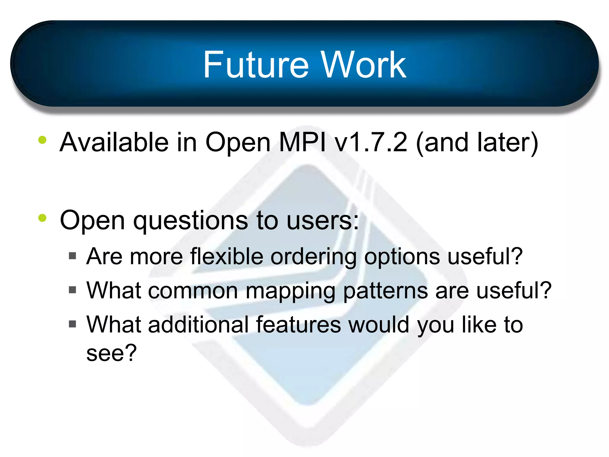 Future Work
• Available in Open MPI v1.7.2 (and later)
• Open questions to users:
 Are more flexible ordering options useful?
 What common mapping patterns are useful?
 What additional features would you like to
see?
 