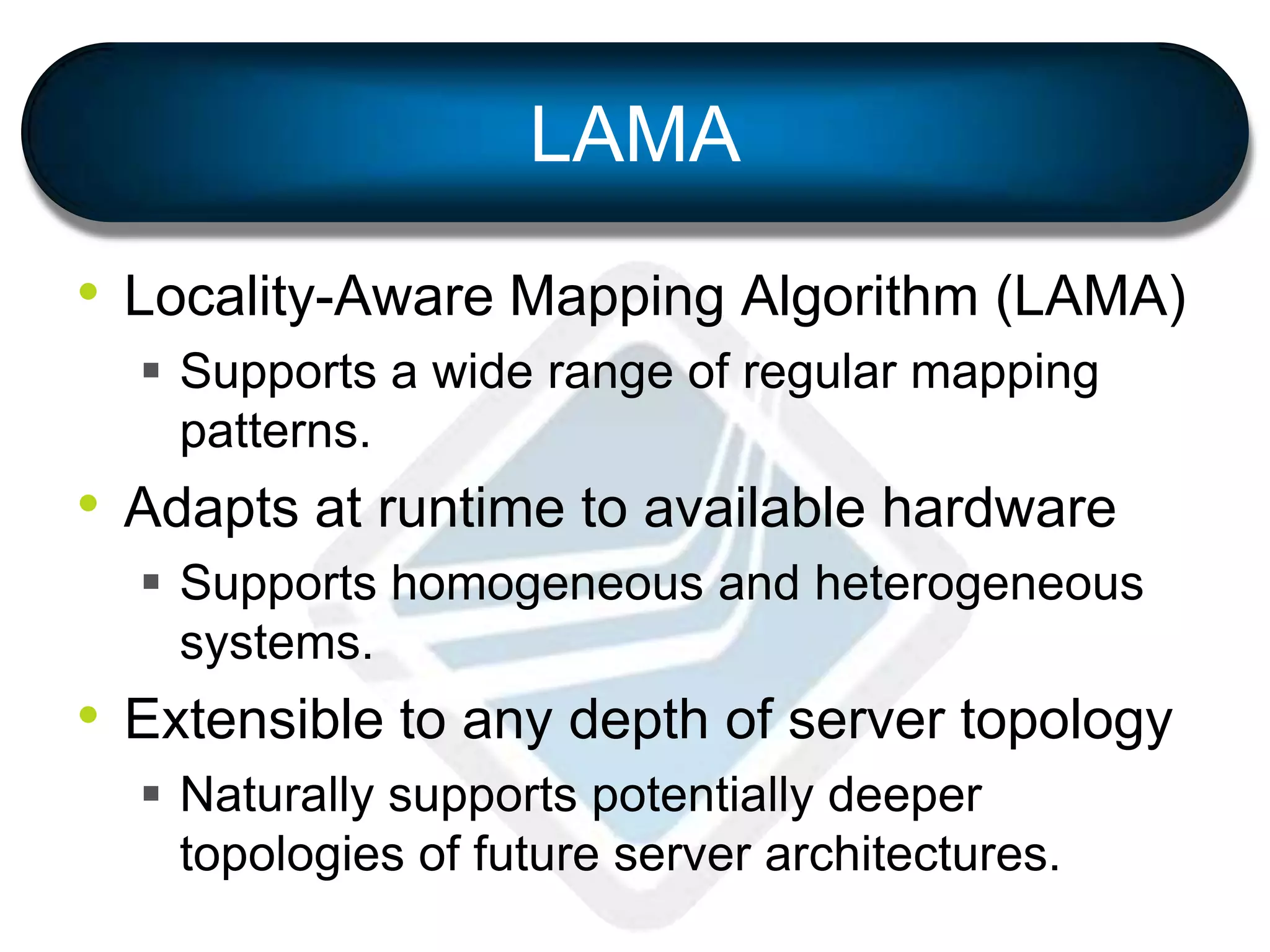LAMA
• Locality-Aware Mapping Algorithm (LAMA)
 Supports a wide range of regular mapping
patterns.
• Adapts at runtime to available hardware
 Supports homogeneous and heterogeneous
systems.
• Extensible to any depth of server topology
 Naturally supports potentially deeper
topologies of future server architectures.
 