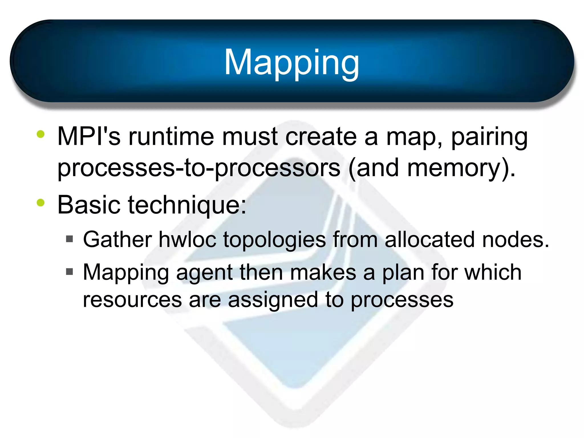 Mapping
• MPI's runtime must create a map, pairing
processes-to-processors (and memory).
• Basic technique:
 Gather hwloc topologies from allocated nodes.
 Mapping agent then makes a plan for which
resources are assigned to processes
 