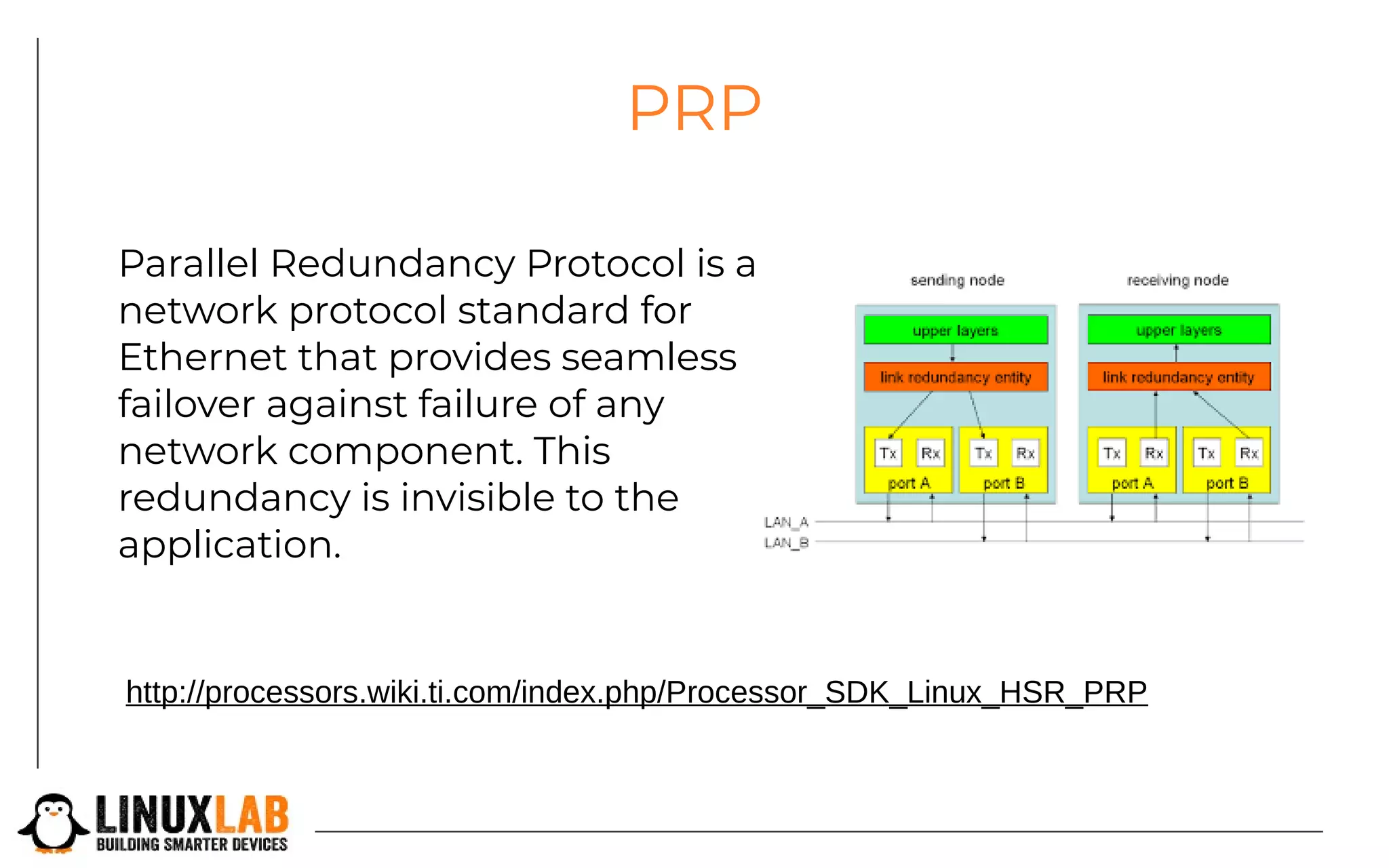 PRP
Parallel Redundancy Protocol is a
network protocol standard for
Ethernet that provides seamless
failover against failure of any
network component. This
redundancy is invisible to the
application.
http://processors.wiki.ti.com/index.php/Processor_SDK_Linux_HSR_PRP
 