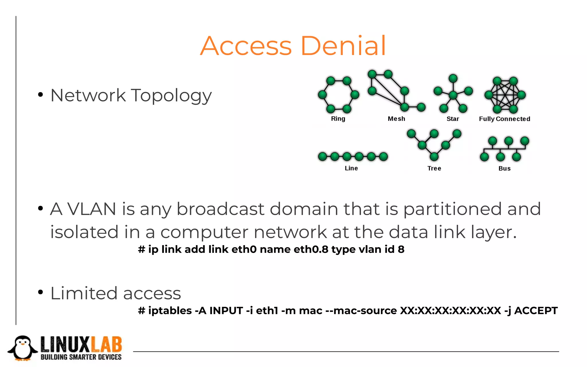 Access Denial
●
Network Topology
●
A VLAN is any broadcast domain that is partitioned and
isolated in a computer network at the data link layer.
# ip link add link eth0 name eth0.8 type vlan id 8
●
Limited access
# iptables -A INPUT -i eth1 -m mac --mac-source XX:XX:XX:XX:XX:XX -j ACCEPT
 