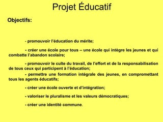 Projet Éducatif Objectifs: -  promouvoir l’éducation du mérite; -  créer une école pour tous – une école qui intègre les jeunes et qui combatte l’abandon scolaire; - promouvoir le culte du travail, de l’effort et de la responsabilisation de tous ceux qui participent à l’éducation; - permettre une formation intégrale des jeunes, en compromettant tous les agents éducatifs;  - créer une école ouverte et d’intégration; - valoriser le pluralisme et les valeurs démocratiques;  - créer une identité commune .  