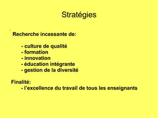 Stratégies ) Recherche incessante de:   - culture de qualité    - formation   - innovation - éducation intégrante - gestion de la diversité Finalité: - l’excellence du travail de tous les enseignants   
